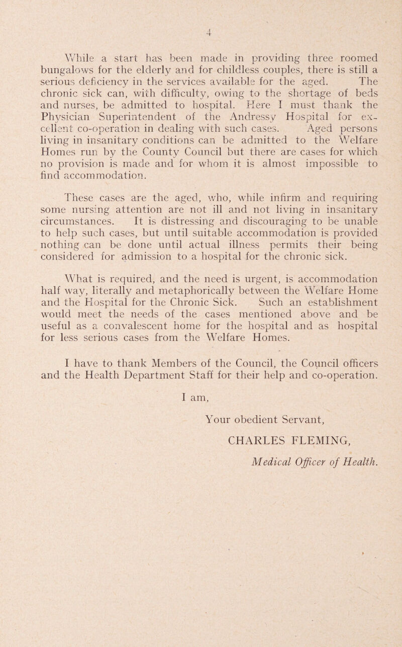 While a start has been made in providing three roomed bungalows for the elderly and for childless couples, there is still a serious deficiency in the services available for the aged. The chronic sick can, with difficulty, owing to the shortage of beds and nurses, be admitted to hospital. Here I must thank the Physician Superintendent of the Andressy Hospital for ex¬ cellent co-operation in dealing with such cases. Aged persons living in insanitary conditions can be admitted to the Welfare Homes run by the County Council but there are cases for which no provision is made and for whom it is almost impossible to find accommodation. These cases are the aged, who, wTile infirm and requiring some nursing attention are not ill and not living in insanitary circumstances. It is distressing and discouraging to be unable to help such cases, but until suitable accommodation is provided nothing can be done until actual illness permits their being considered for admission to a hospital for the chronic sick. What is required, and the need is urgent, is accommodation half way, literally and metaphorically between the Welfare Home and the Hospital for the Chronic Sick. Such an establishment would meet the needs of the cases mentioned above and be useful as a convalescent home for the hospital and as hospital for less serious cases from the Welfare Homes. I have to thank Members of the Council, the Council officers and the Health Department Staff for their help and co-operation. I am, Your obedient Servant, CHARLES FLEMING, Medical Ojficer of Health.