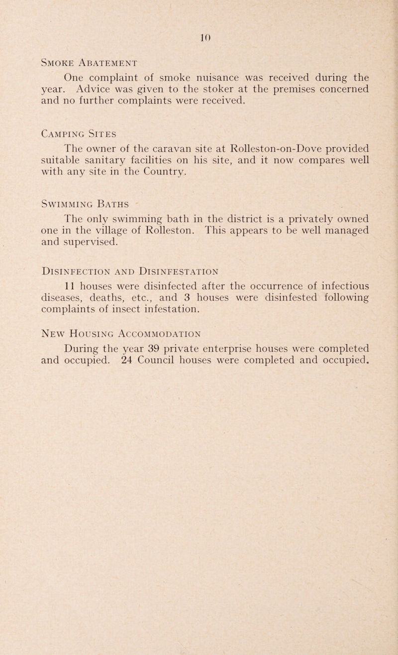 Smoke Abatement One complaint of smoke nuisance was received during the year. Advice was given to the stoker at the premises concerned and no further complaints were received. Camping Sites The owner of the caravan site at Rolleston-on-Dove provided suitable sanitary facilities on his site, and it now compares well with any site in the Country. Swimming Baths The only swimming bath in the district is a privately owned one in the village of Rolleston. This appears to be well managed and supervised. Disinfection and Disinfestation 11 houses were disinfected after the occurrence of infectious diseases, deaths, etc., and 3 houses were disinfested following complaints of insect infestation. New Housing Accommodation During the year 39 private enterprise houses were completed and occupied. 24 Council houses were completed and occupied.