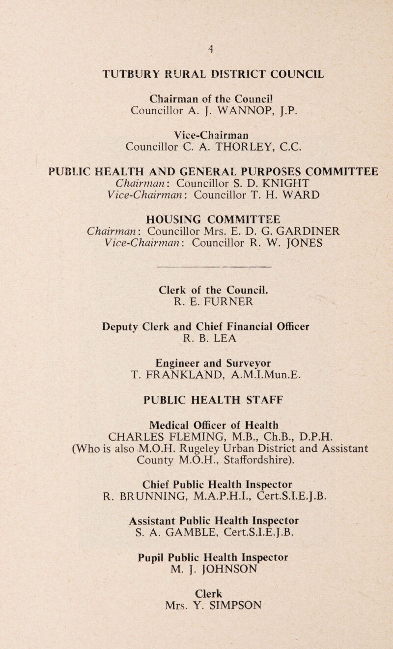 TUTBURY RURAL DISTRICT COUNCIL Chairman of the Council Councillor A. J. WANNOP, J.P. Vice-Chairman Councillor C. A. THORLEY, C.C. PUBLIC HEALTH AND GENERAL PURPOSES COMMITTEE Chairman: Councillor S. D. KNIGHT Vice-Chairman: Councillor T. H. WARD HOUSING COMMITTEE Chairman: Councillor Mrs. E. D. G. GARDINER Vice-Chairman: Councillor R. W. JONES Clerk of the Council. R. E. FURNER Deputy Clerk and Chief Financial Officer R. B. LEA Engineer and Surveyor T. FRANKLAND, A.M.I.Mun.E. PUBLIC HEALTH STAFF Medical Officer of Health CHARLES FLEMING, M.B., Ch.B., D.P.H. (Who is also M.O.H. Rugeley Urban District and Assistant County M.O.H., Staffordshire). Chief Public Health Inspector R. BRUNNING, M.A.P.H.I., Cert.S.I.E.J.B. Assistant Public Health Inspector S. A. GAMBLE, Cert.S.I.E.J.B. Pupil Public Health Inspector M. J. JOHNSON Clerk Mrs. Y. SIMPSON