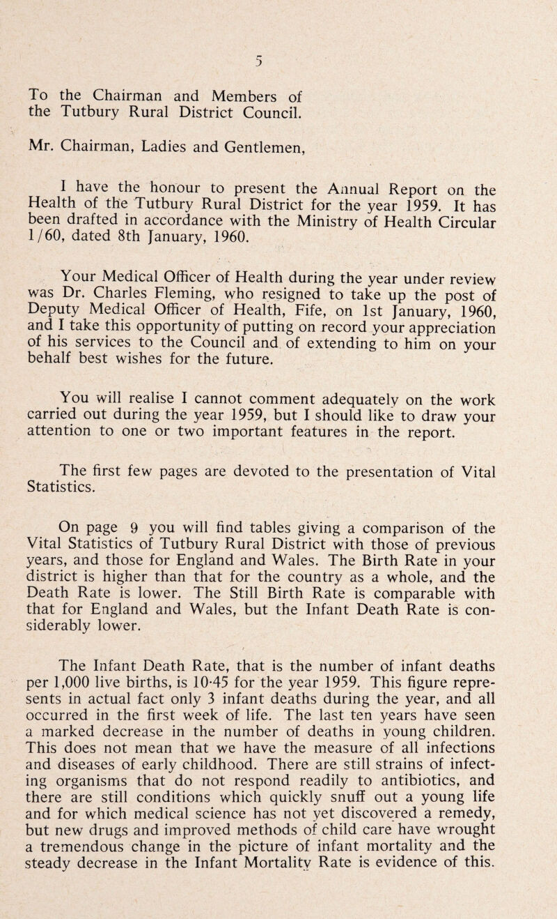 To the Chairman and Members of the Tutbury Rural District Council. Mr. Chairman, Ladies and Gentlemen, I have the honour to present the Annual Report on the Health of the Tutbury Rural District for the year 1959. It has been drafted in accordance with the Ministry of Health Circular 1/60, dated 8th January, 1960. Your Medical Officer of Health during the year under review was Dr. Charles Fleming, who resigned to take up the post of Deputy Medical Officer of Health, Fife, on 1st January, 1960, and I take this opportunity of putting on record your appreciation of his services to the Council and of extending to him on your behalf best wishes for the future. You will realise I cannot comment adequately on the work carried out during the year 1959, but I should like to draw your attention to one or two important features in the report. The first few pages are devoted to the presentation of Vital Statistics. On page 9 you will find tables giving a comparison of the Vital Statistics of Tutbury Rural District with those of previous years, and those for England and Wales. The Birth Rate in your district is higher than that for the country as a whole, and the Death Rate is lower. The Still Birth Rate is comparable with that for England and Wales, but the Infant Death Rate is con¬ siderably lower. The Infant Death Rate, that is the number of infant deaths per 1,000 live births, is 10-45 for the year 1959. This figure repre¬ sents in actual fact only 3 infant deaths during the year, and all occurred in the first week of life. The last ten years have seen a marked decrease in the number of deaths in young children. This does not mean that we have the measure of all infections and diseases of early childhood. There are still strains of infect¬ ing organisms that do not respond readily to antibiotics, and there are still conditions which quickly snuff out a young life and for which medical science has not yet discovered a remedy, but new drugs and improved methods of child care have wrought a tremendous change in the picture of infant mortality and the steady decrease in the Infant Mortality Rate is evidence of this.