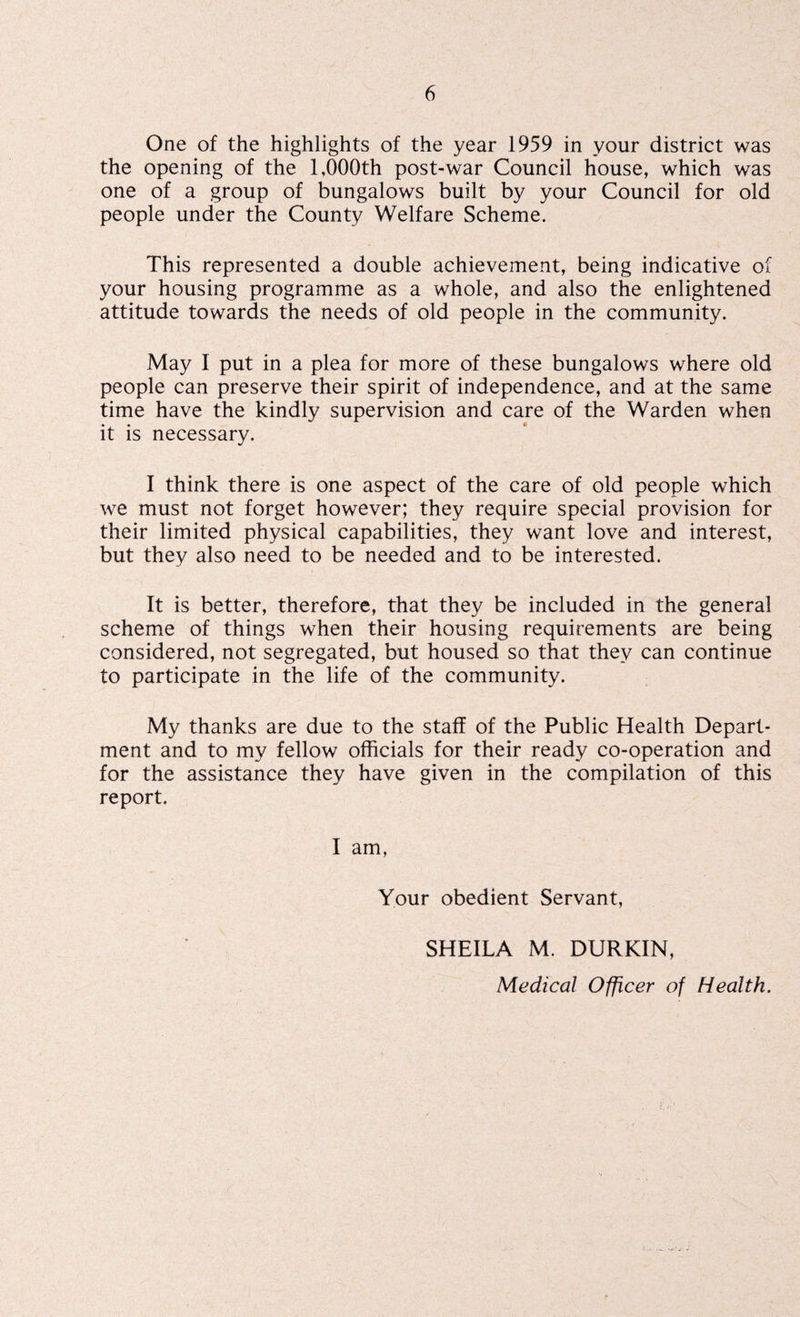 One of the highlights of the year 1959 in your district was the opening of the 1,000th post-war Council house, which was one of a group of bungalows built by your Council for old people under the County Welfare Scheme. This represented a double achievement, being indicative of your housing programme as a whole, and also the enlightened attitude towards the needs of old people in the community. May I put in a plea for more of these bungalows where old people can preserve their spirit of independence, and at the same time have the kindly supervision and care of the Warden when it is necessary. I think there is one aspect of the care of old people which we must not forget however; they require special provision for their limited physical capabilities, they want love and interest, but they also need to be needed and to be interested. It is better, therefore, that they be included in the general scheme of things when their housing requirements are being considered, not segregated, but housed so that they can continue to participate in the life of the community. My thanks are due to the staff of the Public Health Depart¬ ment and to my fellow officials for their ready co-operation and for the assistance they have given in the compilation of this report. I am, Your obedient Servant, SHEILA M. DURKIN, Medical Officer of Health.