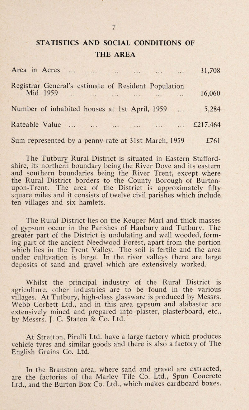 STATISTICS AND SOCIAL CONDITIONS OF THE AREA Area in Acres ... ... ... . 31,708 Registrar General’s estimate of Resident Population Mid 1959 . 16,060 Number of inhabited houses at 1st April, 1959 ... 5,284 Rateable Value . . ... ... £217,464 Sum represented by a penny rate at 31st March, 1959 £761 The Tutbury Rural District is situated in Eastern Stafford¬ shire, its northern boundary being the River Dove and its eastern and southern boundaries being the River Trent, except where the Rural District borders to the County Borough of Rurton- upon-Trent. The area of the District is approximately fifty square miles and it consists of twelve civil parishes which include ten villages and six hamlets. The Rural District lies on the Keuper Marl and thick masses of gypsum occur in the Parishes of Hanbury and Tutbury. The greater part of the District is undulating and well wooded, form¬ ing part of the ancient Needwood Forest, apart from the portion which lies in the Trent Valley. The soil is fertile and the area under cultivation is large. In the river valleys there are large deposits of sand and gravel which are extensively worked. Whilst the principal industry of the Rural District is agriculture, other industries are to be found in the various villages. At Tutbury, high-class glassware is produced by Messrs. Webb Corbett Ltd., and in this area gvpsum and alabaster are extensively mined and prepared into plaster, plasterboard, etc., by Messrs. J. C. Staton & Co. Ltd. At Stretton, Pirelli Ltd. have a large factory which produces vehicle tyres and similar goods and there is also a factory of The English Grains Co. Ltd. In the Branston area, where sand and gravel are extracted, are the factories of the Marley Tile Co. Ltd., Spun Concrete Ltd., and the Burton Box Co. Ltd., which makes cardboard boxes.