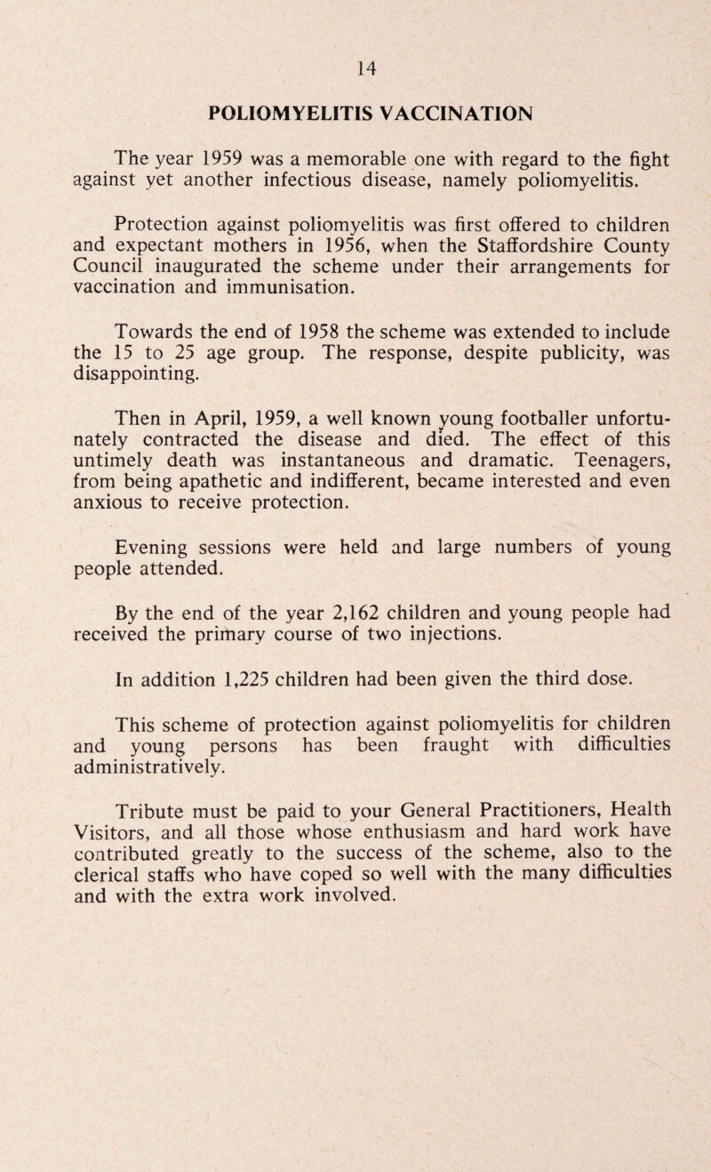POLIOMYELITIS VACCINATION The year 1959 was a memorable one with regard to the fight against yet another infectious disease, namely poliomyelitis. Protection against poliomyelitis was first offered to children and expectant mothers in 1956, when the Staffordshire County Council inaugurated the scheme under their arrangements for vaccination and immunisation. Towards the end of 1958 the scheme was extended to include the 15 to 25 age group. The response, despite publicity, was disappointing. Then in April, 1959, a well known young footballer unfortu¬ nately contracted the disease and died. The effect of this untimely death was instantaneous and dramatic. Teenagers, from being apathetic and indifferent, became interested and even anxious to receive protection. Evening sessions were held and large numbers of young people attended. By the end of the year 2,162 children and young people had received the primary course of two injections. In addition 1,225 children had been given the third dose. This scheme of protection against poliomyelitis for children and young persons has been fraught with difficulties administratively. Tribute must be paid to your General Practitioners, Health Visitors, and all those whose enthusiasm and hard work have contributed greatly to the success of the scheme, also to the clerical staffs who have coped so well with the many difficulties and with the extra work involved.