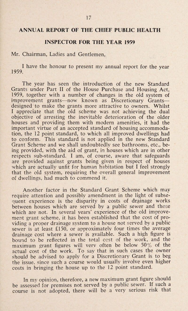 ANNUAL REPORT OF THE CHIEF PUBLIC HEALTH INSPECTOR FOR THE YEAR 1959 Mr. Chairman, Ladies and Gentlemen, I have the honour to present mv annual report for the year 1959. The year has seen the introduction of the new Standard Grants under Part II of the House Purchase and Housing Act, 1959, together with a number of changes in the old system of improvement grants—now known as Discretionary Grants— designed to make the grants more attractive to owners. Whilst I appreciate that the old scheme was not achieving the dual objective of arresting the inevitable deterioration of the older houses and providing them with modern amenities, it had the important virtue of an accepted standard of housing accommoda¬ tion, the 12 point standard, to which all improved dwellings had to conform. This standard is not applied in the new Standard Grant Scheme and we shall undoubtedly see bathrooms, etc., be¬ ing provided, with the aid of grant, in houses which are in other respects sub-standard. I am, of course, aware that safeguards are provided against grants being given in respect of houses which are actually unfit for human habitation but I feel strongly that the old system, requiring the overall general improvement of dwellings, had much to commend it. Another factor in the Standard Grant Scheme which may require attention and possibly amendment in the light of subse¬ quent experience is the disparity in costs of drainage works between houses which are served by a public sewer and those which are not. In several years’ experience of the old improve¬ ment grant scheme, it has been established that the cost of pro¬ viding a proper drainage system to a house not served by a public sewer is at least £150, or approximately four times the average drainage cost where a sewer is available. Such a high figure is bound to be reflected in the total cost of the work, and the maximum grant figures will very often be below 50% of the actual cost of the work. To say that in such cases the owner should be advised to apply for a Discretionary Grant is to beg the issue, since such a course would usually involve even higher costs in bringing the house up to the 12 point standard. In my opinion, therefore, a new maximum grant figure should be assessed for premises not served by a public sewer. If such a course is not adopted, there will be a very serious risk that