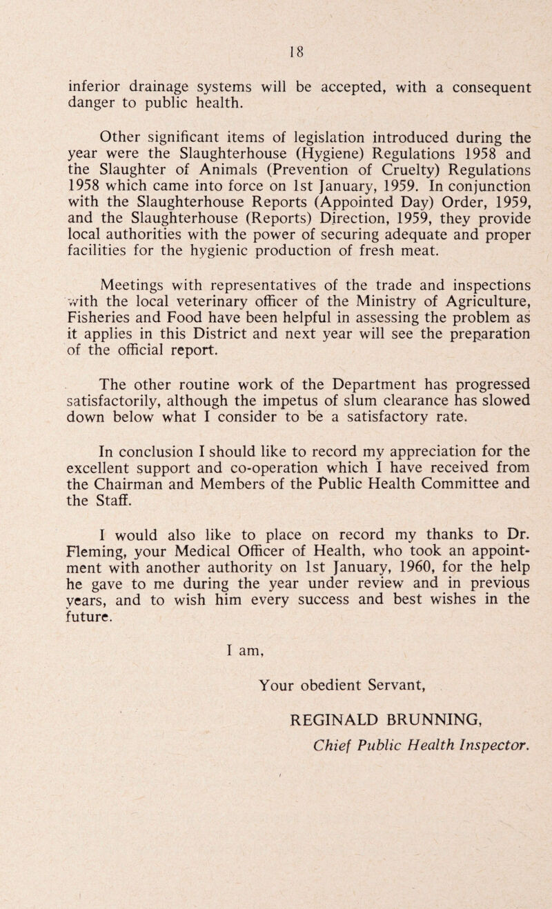 inferior drainage systems will be accepted, with a consequent danger to public health. Other significant items of legislation introduced during the year were the Slaughterhouse (Hygiene) Regulations 1958 and the Slaughter of Animals (Prevention of Cruelty) Regulations 1958 which came into force on 1st January, 1959. In conjunction with the Slaughterhouse Reports (Appointed Day) Order, 1959, and the Slaughterhouse (Reports) Direction, 1959, they provide local authorities with the power of securing adequate and proper facilities for the hygienic production of fresh meat. Meetings with representatives of the trade and inspections with the local veterinary officer of the Ministry of Agriculture, Fisheries and Food have been helpful in assessing the problem as it applies in this District and next year will see the preparation of the official report. The other routine work of the Department has progressed satisfactorily, although the impetus of slum clearance has slowed down below what I consider to be a satisfactory rate. In conclusion I should like to record my appreciation for the excellent support and co-operation which I have received from the Chairman and Members of the Public Health Committee and the Staff. I would also like to place on record my thanks to Dr. Fleming, your Medical Officer of Health, who took an appoint¬ ment with another authority on 1st January, 1960, for the help he gave to me during the year under review and in previous years, and to wish him every success and best wishes in the future. I am, Your obedient Servant, REGINALD BRUNNING, Chief Public Health Inspector. i