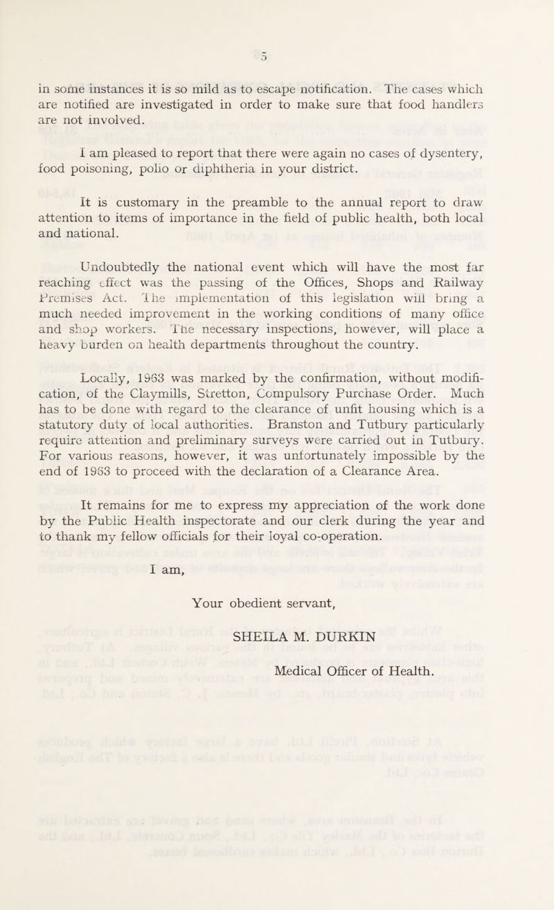 in some instances it is so mild as to escape notification. The cases which are notified are investigated in order to make sure that food handlers are not involved. I am pleased to report that there were again no cases of dysentery, food poisoning, polio or diphtheria in your district. It is customary in the preamble to the annual report to draw- attention to items of importance in the field of public health, both local and national. Undoubtedly the national event which will have the most far reaching effect was the passing of the Offices, Shops and Railway Premises Act. Ihe implementation of this legislation wiii bring a much needed improvement in the working conditions' of many office and shop workers. The necessary inspections, however, will place a heavy burden on health departments throughout the country. Locally, 1963 was marked by the confirmation, without modifi¬ cation, of the Clay mills, Stretton, Compulsory Purchase Order. Much has to be done with regard to the clearance of unfit housing which is a statutory duty of local authorities. Branston and Tutbury particularly require attention and preliminary surveys' were carried out in Tutbury. For various reasons, however, it was unfortunately impossible by the end of 1983 to proceed with the declaration of a Clearance Area. It remains for me to express my appreciation of the work done by the Public Health inspectorate and our clerk during the year and to thank my fellow officials for their loyal co-operation. I am. Your obedient servant, SHEILA M. DURKIN Medical Officer of Health.