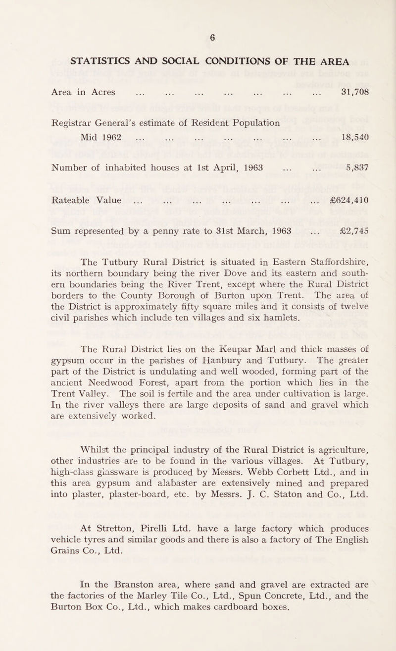 STATISTICS AND SOCIAL CONDITIONS OF THE AREA Area in Acres 31,708 Registrar General’s estimate of Resident Population Mid 1962 18,540 Number of inhabited houses at 1st April, 1963 5,837 Rateable Value £624,410 Sum represented by a penny rate to 31st March, 1963 £2,745 The Tutbury Rural District is situated in Eastern Staffordshire, its northern boundary being the river Dove and its eastern and south¬ ern boundaries being the River Trent, except where the Rural District borders to the County Borough of Burton upon Trent. The area of the District is approximately fifty square miles and it consists of twelve civil parishes which include ten villages and six hamlets. The Rural District lies on the Keupar Marl and thick masses of gypsum occur in the parishes of Hanbury and Tutbury. The greater part of the District is undulating and well wooded, forming part of the ancient Need wood Forest, apart from the portion which lies in the Trent Valley. The soil is fertile and the area under cultivation is large. In the river valleys there are large deposits of sand and gravel which are extensively worked. Whilst the principal industry of the Rural District is agriculture, other industries are to be found in the various villages. At Tutbury, high-class glassware is produced by Messrs. Webb Corbett Ltd., and in this area gypsum and alabaster are extensively mined and prepared into plaster, plaster-board, etc. by Messrs. J. C. Staton and Co., Ltd. At Stretton, Pirelli Ltd. have a large factory which produces vehicle tyres and similar goods and there is also a factory of The English Grains Co., Ltd. In the Branston area, where sand and gravel are extracted are the factories of the Marley Tile Co., Ltd., Spun Concrete, Ltd., and the Burton Box Co., Ltd., which makes cardboard boxes.