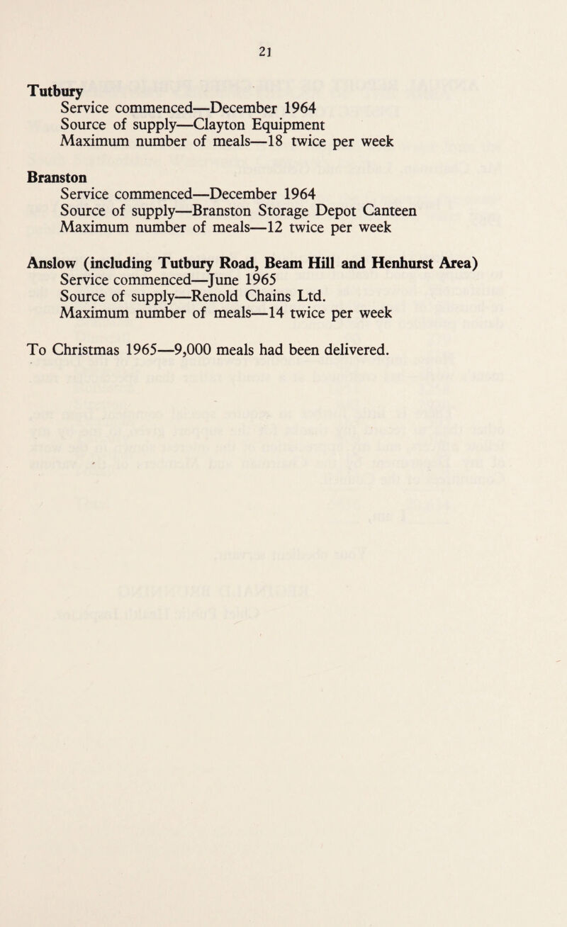 Tutbury Service commenced—December 1964 Source of supply—Clayton Equipment Maximum number of meals—18 twice per week Branston Service commenced—December 1964 Source of supply—Branston Storage Depot Canteen Maximum number of meals—12 twice per week Anslow (including Tutbury Road, Beam Hill and Henhurst Area) Service commenced—June 1965 Source of supply—Renold Chains Ltd. Maximum number of meals—14 twice per week To Christmas 1965—9,000 meals had been delivered.