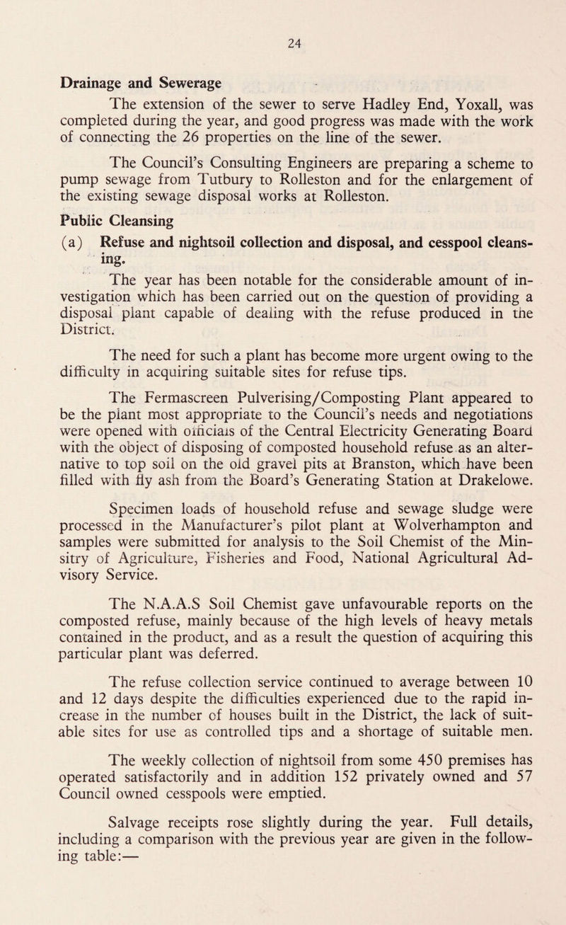Drainage and Sewerage The extension of the sewer to serve Hadley End, Yoxall, was completed during the year, and good progress was made with the work of connecting the 26 properties on the line of the sewer. The Council’s Consulting Engineers are preparing a scheme to pump sewage from Tutbury to Rolleston and for the enlargement of the existing sewage disposal works at Rolleston. Public Cleansing (a) Refuse and nightsoil collection and disposal, and cesspool cleans¬ ing. The year has been notable for the considerable amount of in¬ vestigation which has been carried out on the question of providing a disposal plant capable of dealing with the refuse produced in the District. The need for such a plant has become more urgent owing to the difficulty in acquiring suitable sites for refuse tips. The Fermascreen Pulverising/Composting Plant appeared to be the plant most appropriate to the Council’s needs and negotiations were opened with officials of the Central Electricity Generating Board with the object of disposing of composted household refuse as an alter¬ native to top soil on the old gravel pits at Branston, which have been filled with fly ash from the Board’s Generating Station at Drakelowe. Specimen loads of household refuse and sewage sludge were processed in the Manufacturer’s pilot plant at Wolverhampton and samples were submitted for analysis to the Soil Chemist of the Min- sitry of Agriculture, Fisheries and Food, National Agricultural Ad¬ visory Service. The N.A.A.S Soil Chemist gave unfavourable reports on the composted refuse, mainly because of the high levels of heavy metals contained in the product, and as a result the question of acquiring this particular plant was deferred. The refuse collection service continued to average between 10 and 12 days despite the difficulties experienced due to the rapid in¬ crease in the number of houses built in the District, the lack of suit¬ able sites for use as controlled tips and a shortage of suitable men. The weekly collection of nightsoil from some 450 premises has operated satisfactorily and in addition 152 privately owned and 57 Council owned cesspools were emptied. Salvage receipts rose slightly during the year. Full details, including a comparison with the previous year are given in the follow¬ ing table:—