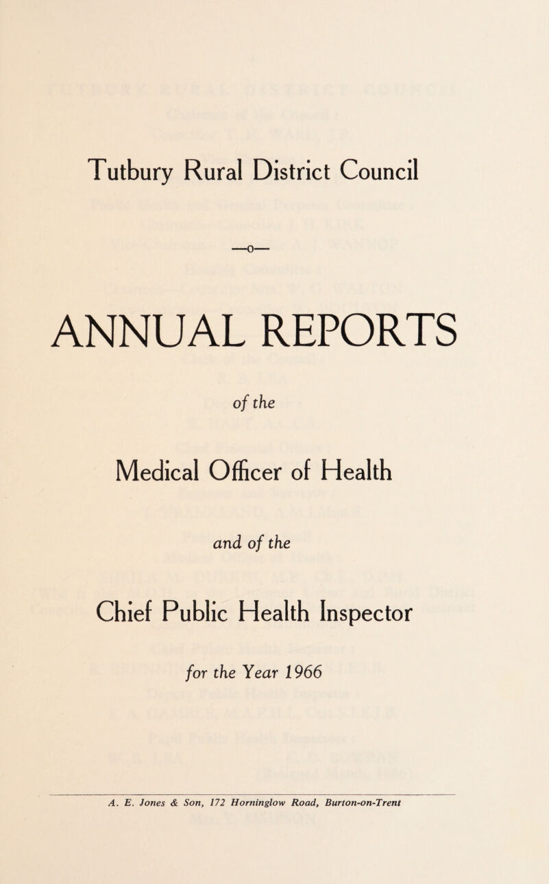 —0— ANNUAL REPORTS of the Medical Officer of Health and of the Chief Public Health Inspector for the Year 1966 A. E. Jones & Son, 172 Horninglow Road, Burton-on-Trent