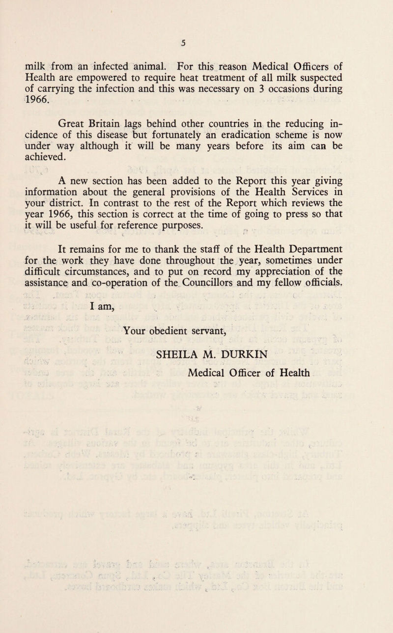 milk from an infected animal. For this reason Medical Officers of Health are empowered to require heat treatment of all milk suspected of carrying the infection and this was necessary on 3 occasions during 1966. Great Britain lags behind other countries in the reducing in¬ cidence of this disease but fortunately an eradication scheme is now under way although it will be many years before its aim can be achieved. A new section has been added to the Report this year giving information about the general provisions of the Health Services in your district. In contrast to the rest of the Report which reviews the year 1966, this section is correct at the time of going to press so that it will be useful for reference purposes. It remains for me to thank the staff of the Health Department for the work they have done throughout the year, sometimes under difficult circumstances, and to put on record my appreciation of the assistance and co-operation of the Councillors and my fellow officials. I am, Your obedient servant, SHEILA M. DURKIN Medical Officer of Health