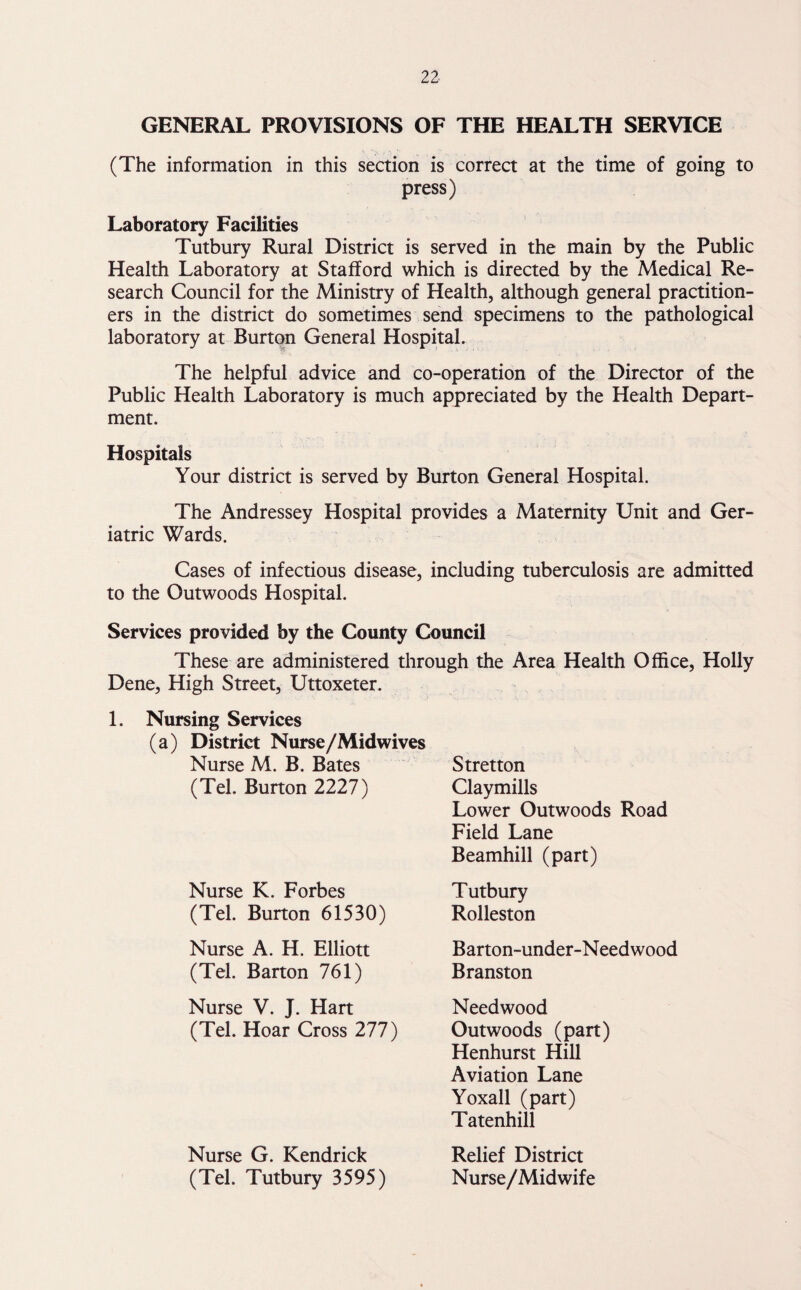 GENERAL PROVISIONS OF THE HEALTH SERVICE (The information in this section is correct at the time of going to press) Laboratory Facilities Tutbury Rural District is served in the main by the Public Health Laboratory at Stafford which is directed by the Medical Re¬ search Council for the Ministry of Health, although general practition¬ ers in the district do sometimes send specimens to the pathological laboratory at Burton General Hospital. The helpful advice and co-operation of the Director of the Public Health Laboratory is much appreciated by the Health Depart¬ ment. Hospitals Your district is served by Burton General Hospital. The Andressey Hospital provides a Maternity Unit and Ger¬ iatric Wards. Cases of infectious disease, including tuberculosis are admitted to the Outwoods Hospital. Services provided by the County Council These are administered through the Area Health Office, Holly Dene, High Street, Uttoxeter. 1. Nursing Services (a) District Nurse/Midwives Nurse M. B. Bates (Tel. Burton 2227) Stretton Claymills Lower Outwoods Road Field Lane Beamhill (part) Nurse K. Forbes (Tel. Burton 61530) Tutbury Rolleston Nurse A. H. Elliott (Tel. Barton 761) Barton-under-Needwood Branston Nurse V. J. Hart (Tel. Hoar Cross 277) Needwood Outwoods (part) Henhurst Hill Aviation Lane Yoxall (part) Tatenhill Nurse G. Kendrick (Tel. Tutbury 3595) Relief District Nurse/Midwife