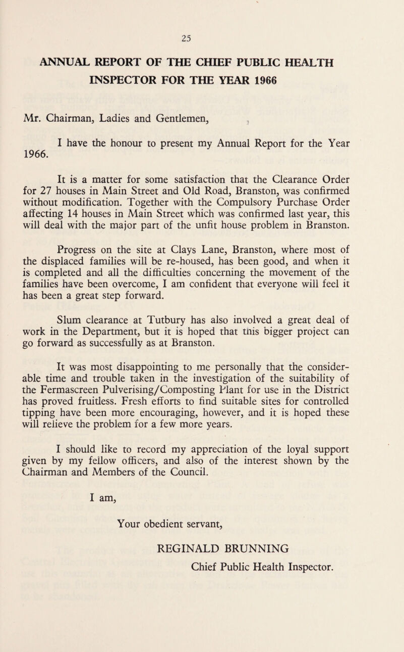 ANNUAL REPORT OF THE CHIEF PUBLIC HEALTH INSPECTOR FOR THE YEAR 1966 Mr. Chairman, Ladies and Gentlemen, I have the honour to present my Annual Report for the Year 1966. It is a matter for some satisfaction that the Clearance Order for 27 houses in Main Street and Old Road, Branston, was confirmed without modification. Together with the Compulsory Purchase Order affecting 14 houses in Main Street which was confirmed last year, this will deal with the major part of the unfit house problem in Branston. Progress on the site at Clays Lane, Branston, where most of the displaced families will be re-housed, has been good, and when it is completed and all the difficulties concerning the movement of the families have been overcome, I am confident that everyone will feel it has been a great step forward. Slum clearance at Tutbury has also involved a great deal of work in the Department, but it is hoped that tnis bigger project can go forward as successfully as at Branston. It was most disappointing to me personally that the consider¬ able time and trouble taken in the investigation of the suitability of the Fermascreen Pulverising/Composting Plant for use in the District has proved fruitless. Fresh efforts to find suitable sites for controlled tipping have been more encouraging, however, and it is hoped these will relieve the problem for a few more years. I should like to record my appreciation of the loyal support given by my fellow officers, and also of the interest shown by the Chairman and Members of the Council. I am, Your obedient servant, REGINALD BRUNNING Chief Public Health Inspector.