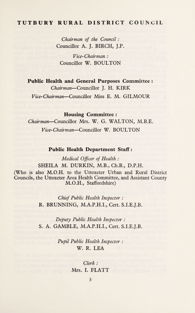 Chairman of the Council: Councillor A. J. BIRCH, J.P. Vice-Chairman : Councillor W. BOULTON Public Health and General Purposes Committee : Chairman—Councillor J. H. KIRK Vice-Chairman—Councillor Miss E. M. GILMOUR Housing Committee : Chairman—Councillor Mrs. W. G. WALTON, M.B.E. Vice-Chairman—Councillor W. BOULTON Public Health Department Staff: Medical Officer of Health : SHEILA M. DURKIN, M.B., Ch.B., D.P.H. (Who is also M.O.H. to the Uttoxeter Urban and Rural District Councils, the Uttoxeter Area Health Committee, and Assistant County M.O.H., Staffordshire) Chief Public Health Inspector : R. BRUNNING, M.A.P.H.I., Cert. S.I.E.J.B. Deputy Public Health Inspector : S. A. GAMBLE, M.A.P.H.I., Cert. S.I.E.J.B. Pupil Public Health Inspector : W. R. LEA Clerk : Mrs. I. FLATT