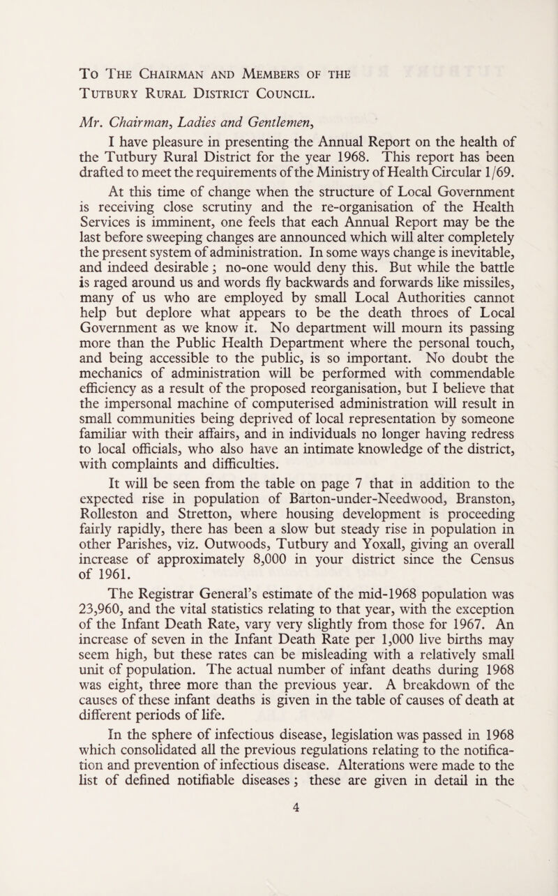 To The Chairman and Members of the Tutbury Rural District Council. Mr. Chairman, Ladies and Gentlemen, I have pleasure in presenting the Annual Report on the health of the Tutbury Rural District for the year 1968. This report has been drafted to meet the requirements of the Ministry of Health Circular 1/69. At this time of change when the structure of Local Government is receiving close scrutiny and the re-organisation of the Health Services is imminent, one feels that each Annual Report may be the last before sweeping changes are announced which will alter completely the present system of administration. In some ways change is inevitable, and indeed desirable; no-one would deny this. Rut while the battle is raged around us and words fly backwards and forwards like missiles, many of us who are employed by small Local Authorities cannot help but deplore what appears to be the death throes of Local Government as we know it. No department will mourn its passing more than the Public Health Department where the personal touch, and being accessible to the public, is so important. No doubt the mechanics of administration will be performed with commendable efficiency as a result of the proposed reorganisation, but I believe that the impersonal machine of computerised administration will result in small communities being deprived of local representation by someone familiar with their affairs, and in individuals no longer having redress to local officials, who also have an intimate knowledge of the district, with complaints and difficulties. It will be seen from the table on page 7 that in addition to the expected rise in population of Barton-under-Needwood, Branston, Rolleston and Stretton, where housing development is proceeding fairly rapidly, there has been a slow but steady rise in population in other Parishes, viz. Outwoods, Tutbury and Yoxall, giving an overall increase of approximately 8,000 in your district since the Census of 1961. The Registrar General’s estimate of the mid-1968 population was 23,960, and the vital statistics relating to that year, with the exception of the Infant Death Rate, vary very slightly from those for 1967. An increase of seven in the Infant Death Rate per 1,000 live births may seem high, but these rates can be misleading with a relatively small unit of population. The actual number of infant deaths during 1968 was eight, three more than the previous year. A breakdown of the causes of these infant deaths is given in the table of causes of death at different periods of life. In the sphere of infectious disease, legislation was passed in 1968 which consolidated all the previous regulations relating to the notifica¬ tion and prevention of infectious disease. Alterations were made to the list of defined notifiable diseases; these are given in detail in the