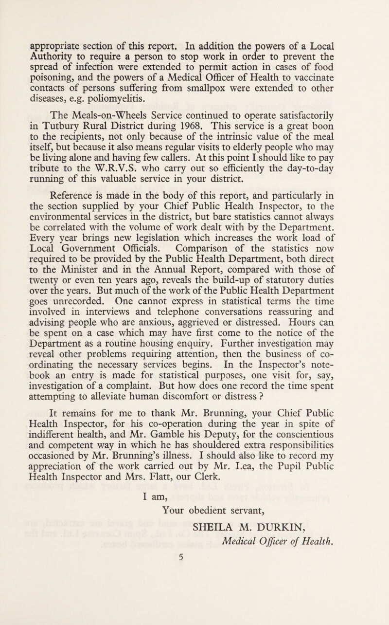 appropriate section of this report. In addition the powers of a Local Authority to require a person to stop work in order to prevent the spread of infection were extended to permit action in cases of food poisoning, and the powers of a Medical Officer of Health to vaccinate contacts of persons suffering from smallpox were extended to other diseases, e.g. poliomyelitis. The Meals-on-Wheels Service continued to operate satisfactorily in Tutbury Rural District during 1968. This service is a great boon to the recipients, not only because of the intrinsic value of the meal itself, but because it also means regular visits to elderly people who may be living alone and having few callers. At this point I should like to pay tribute to the W.R.V.S. who carry out so efficiently the day-to-day running of this valuable service in your district. Reference is made in the body of this report, and particularly in the section supplied by your Chief Public Health Inspector, to the environmental services in the district, but bare statistics cannot always be correlated with the volume of work dealt with by the Department. Every year brings new legislation which increases the work load of Local Government Officials. Comparison of the statistics now required to be provided by the Public Health Department, both direct to the Minister and in the Annual Report, compared with those of twenty or even ten years ago, reveals the build-up of statutory duties over the years. But much of the work of the Public Health Department goes unrecorded. One cannot express in statistical terms the time involved in interviews and telephone conversations reassuring and advising people who are anxious, aggrieved or distressed. Hours can be spent on a case which may have first come to the notice of the Department as a routine housing enquiry. Further investigation may reveal other problems requiring attention, then the business of co¬ ordinating the necessary services begins. In the Inspector’s note¬ book an entry is made for statistical purposes, one visit for, say, investigation of a complaint. But how does one record the time spent attempting to alleviate human discomfort or distress ? It remains for me to thank Mr. Brunning, your Chief Public Health Inspector, for his co-operation during the year in spite of indifferent health, and Mr. Gamble his Deputy, for the conscientious and competent way in which he has shouldered extra responsibilities occasioned by Mr. Brunning’s illness. I should also like to record my appreciation of the work carried out by Mr. Lea, the Pupil Public Health Inspector and Mrs. Flatt, our Clerk. I am, Your obedient servant, SHEILA M. DURKIN, Medical Officer of Health,