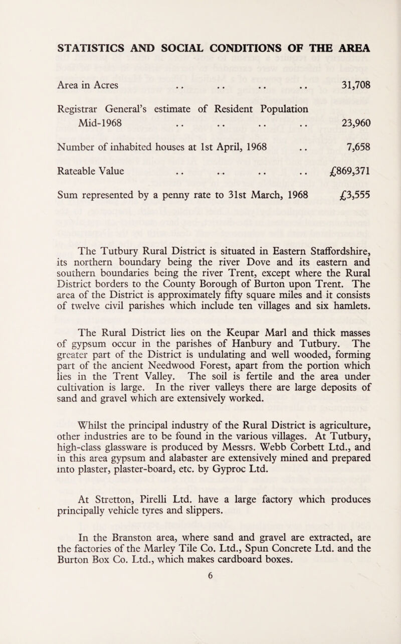 STATISTICS AND SOCIAL CONDITIONS OF THE AREA Area in Acres Registrar General’s estimate of Resident Population Mid-1968 Number of inhabited houses at 1st April, 1968 Rateable Value Sum represented by a penny rate to 31st March, 1968 31,708 23,960 7,658 £869,371 £3,555 The Tutbury Rural District is situated in Eastern Staffordshire, its northern boundary being the river Dove and its eastern and southern boundaries being the river Trent, except where the Rural District borders to the County Borough of Burton upon Trent. The area of the District is approximately fifty square miles and it consists of twelve civil parishes which include ten villages and six hamlets. The Rural District lies on the Keupar Marl and thick masses of gypsum occur in the parishes of Hanbury and Tutbury. The greater part of the District is undulating and well wooded, forming part of the ancient Needwood Forest, apart from the portion which lies in the Trent Valley. The soil is fertile and the area under cultivation is large. In the river valleys there are large deposits of sand and gravel which are extensively worked. Whilst the principal industry of the Rural District is agriculture, other industries are to be found in the various villages. At Tutbury, high-class glassware is produced by Messrs. Webb Corbett Ltd., and in this area gypsum and alabaster are extensively mined and prepared into plaster, plaster-board, etc. by Gyproc Ltd. At Stretton, Pirelli Ltd. have a large factory which produces principally vehicle tyres and slippers. In the Branston area, where sand and gravel are extracted, are the factories of the Marley Tile Co. Ltd., Spun Concrete Ltd. and the Burton Box Co. Ltd., which makes cardboard boxes.