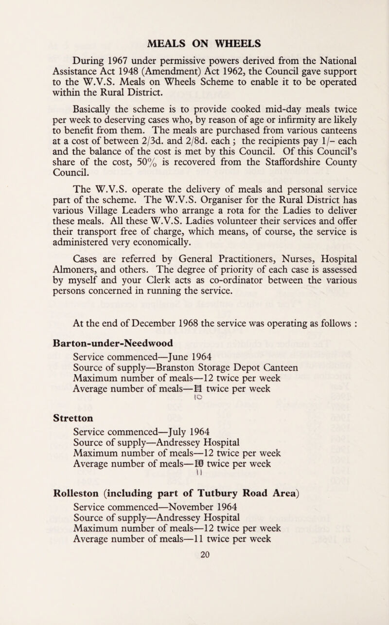 MEALS ON WHEELS During 1967 under permissive powers derived from the National Assistance Act 1948 (Amendment) Act 1962, the Council gave support to the W.V.S. Meals on Wheels Scheme to enable it to be operated within the Rural District. Basically the scheme is to provide cooked mid-day meals twice per week to deserving cases who, by reason of age or infirmity are likely to benefit from them. The meals are purchased from various canteens at a cost of between 2/3d. and 2/8d. each ; the recipients pay 1/- each and the balance of the cost is met by this Council. Of this Council’s share of the cost, 50% is recovered from the Staffordshire County Council. The W.V.S. operate the delivery of meals and personal service part of the scheme. The W.V.S. Organiser for the Rural District has various Village Leaders who arrange a rota for the Ladies to deliver these meals. All these W.V.S. Ladies volunteer their services and offer their transport free of charge, which means, of course, the service is administered very economically. Cases are referred by General Practitioners, Nurses, Hospital Almoners, and others. The degree of priority of each case is assessed by myself and your Clerk acts as co-ordinator between the various persons concerned in running the service. At the end of December 1968 the service was operating as follows : Barton-under-Needwood Service commenced—June 1964 Source of supply—Branston Storage Depot Canteen Maximum number of meals—12 twice per week Average number of meals—M twice per week id Stretton Service commenced—July 1964 Source of supply—Andressey Hospital Maximum number of meals—12 twice per week Average number of meals—® twice per week 11 Rolleston (including part of Tutbury Road Area) Service commenced—November 1964 Source of supply—Andressey Hospital Maximum number of meals—12 twice per week Average number of meals—11 twice per week