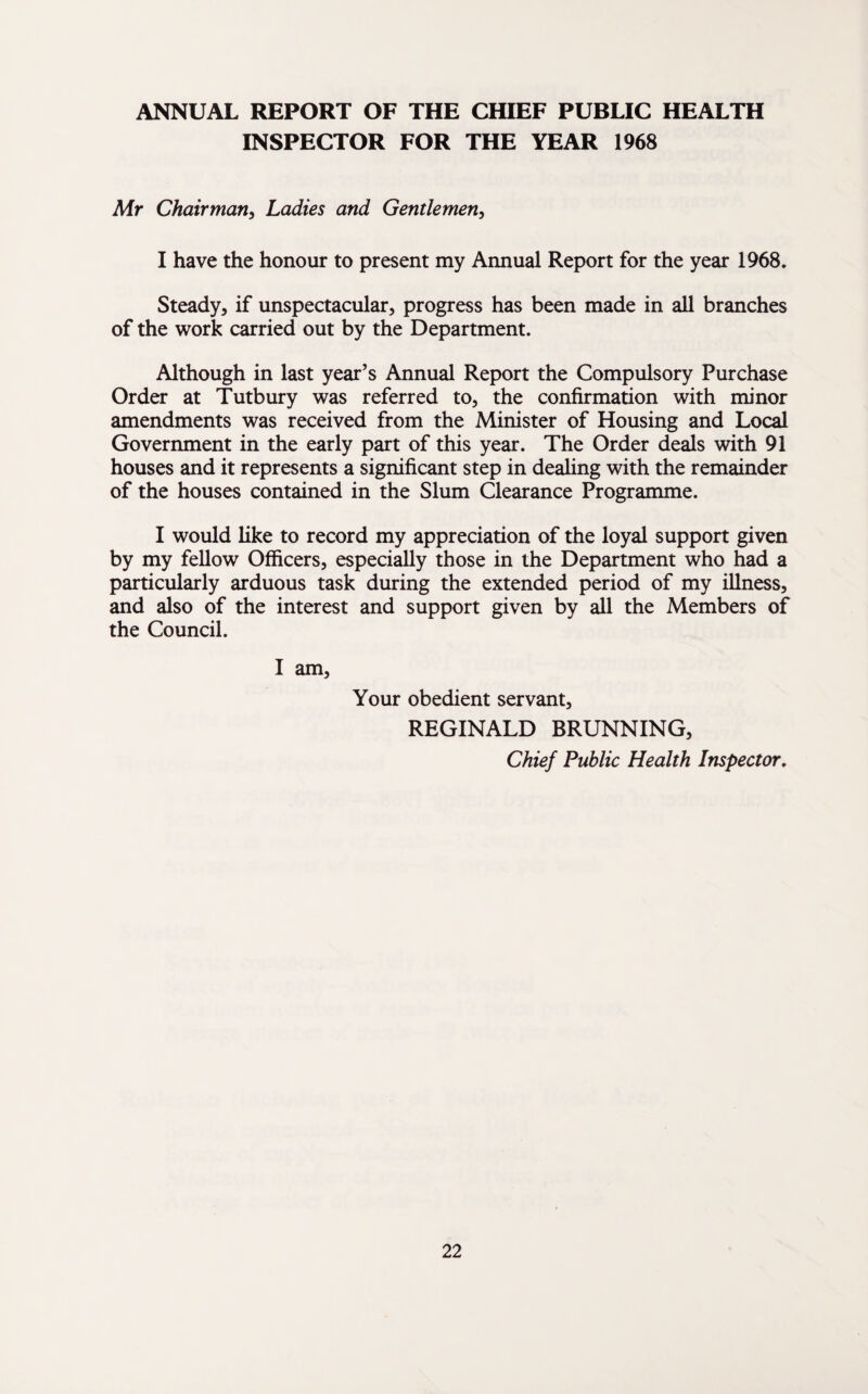 ANNUAL REPORT OF THE CHIEF PUBLIC HEALTH INSPECTOR FOR THE YEAR 1968 Mr Chairman, Ladies and Gentlemen, I have the honour to present my Annual Report for the year 1968. Steady, if unspectacular, progress has been made in all branches of the work carried out by the Department. Although in last year’s Annual Report the Compulsory Purchase Order at Tutbury was referred to, the confirmation with minor amendments was received from the Minister of Housing and Local Government in the early part of this year. The Order deals with 91 houses and it represents a significant step in dealing with the remainder of the houses contained in the Slum Clearance Programme. I would like to record my appreciation of the loyal support given by my fellow Officers, especially those in the Department who had a particularly arduous task during the extended period of my illness, and also of the interest and support given by all the Members of the Council. I am, Your obedient servant, REGINALD BRUNNING, Chief Public Health Inspector.