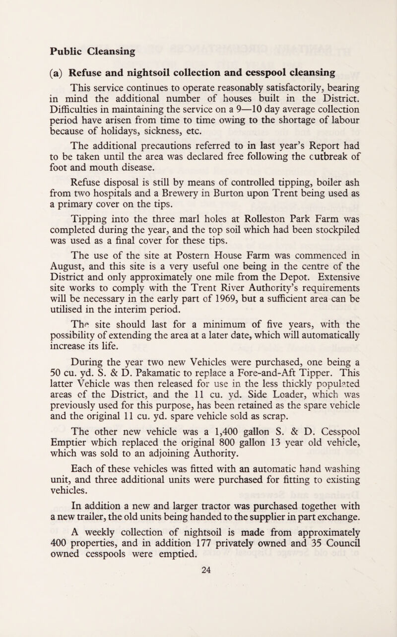 Public Cleansing (a) Refuse and nightsoil collection and cesspool cleansing This service continues to operate reasonably satisfactorily, bearing in mind the additional number of houses built in the District. Difficulties in maintaining the service on a 9—10 day average collection period have arisen from time to time owing to the shortage of labour because of holidays, sickness, etc. The additional precautions referred to in last year’s Report had to be taken until the area was declared free following the outbreak of foot and mouth disease. Refuse disposal is still by means of controlled tipping, boiler ash from two hospitals and a Brewery in Burton upon Trent being used as a primary cover on the tips. Tipping into the three marl holes at Rolleston Park Farm was completed during the year, and the top soil which had been stockpiled was used as a final cover for these tips. The use of the site at Postern House Farm was commenced in August, and this site is a very useful one being in the centre of the District and only approximately one mile from the Depot. Extensive site works to comply with the Trent River Authority’s requirements will be necessary in the early part of 1969, but a sufficient area can be utilised in the interim period. The site should last for a minimum of five years, with the possibility of extending the area at a later date, which will automatically increase its life. During the year two new Vehicles were purchased, one being a 50 cu. yd. S. & D. Pakamatic to replace a Fore-and-Aft Tipper. This latter Vehicle was then released for use in the less thickly populated areas of the District, and the 11 cu. yd. Side Loader, which was previously used for this purpose, has been retained as the spare vehicle and the original 11 cu. yd. spare vehicle sold as scrap. The other new vehicle was a 1,400 gallon S. & D. Cesspool Emptier which replaced the original 800 gallon 13 year old vehicle, which was sold to an adjoining Authority. Each of these vehicles was fitted with an automatic hand washing unit, and three additional units were purchased for fitting to existing vehicles. In addition a new and larger tractor was purchased together with a new trailer, the old units being handed to the supplier in part exchange. A weekly collection of nightsoil is made from approximately 400 properties, and in addition 177 privately owned and 35 Council owned cesspools were emptied.