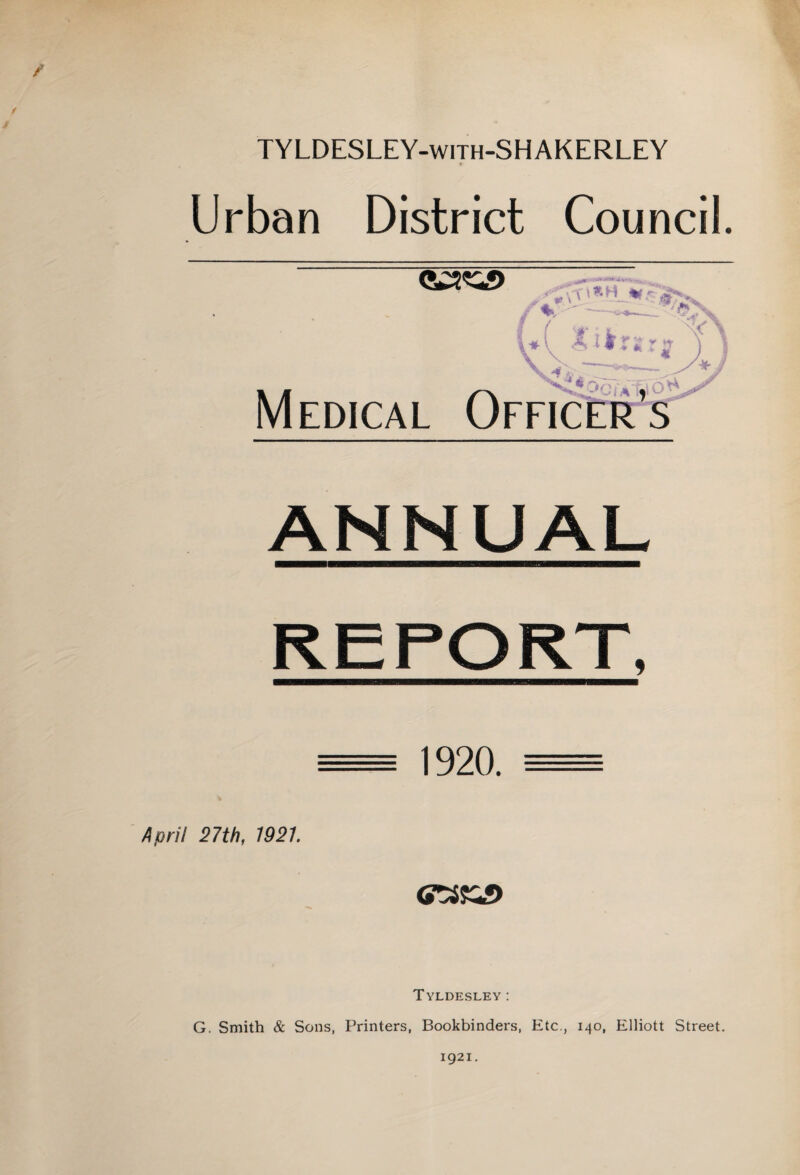 / TYLDESLEY-with-SHAKERLEY 1 Urban District Council. '• -T— • « _. ‘i Medical Officer’s ANNUAL 1920. April 27th, 1921. <raji5> Tyldesley: G. Smith & Sons, Printers, Bookbinders, Etc., 140, Elliott Street. 1921.