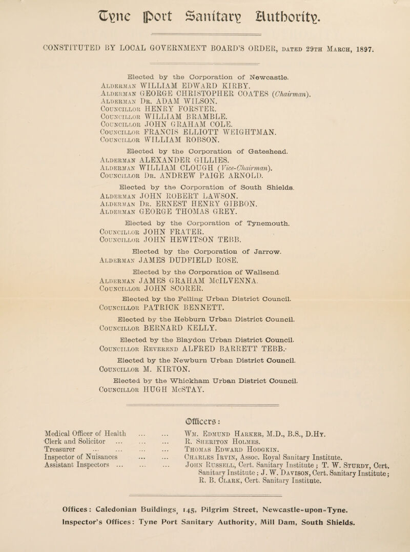 C\me port Sanitary Hutbont\> CONSTITUTED BY LOCAL GOVERNMENT BOARD’S ORDER, dated 29th March, 1897. Elected by the Corporation of Newcastle. Alderman WILLIAM EDWARD KIRBY. Alderman GEORGE CHRISTOPHER COATES {Chairman). Alderman Dr. ADAM WILSON. Councillor HENRY FORSTER. Councillor WILLIAM BRAMBLE. Councillor JOHN GRAHAM COLE. Councillor FRANCIS ELLIOTT WEIGHTMAN. Councillor WILLIAM ROBSON. Elected by the Corporation of Gateshead. Alderman ALEXANDER GILLIES. Alderman WILLIAM CLOUGH (Vice-Chairman). Councillor Dr. ANDREW PAIGE ARNOLD. Elected by the Corporation of South Shields, Alderman JOHN ROBERT LAWSON. Alderman Dr. ERNEST HENRY GIBBON. Alderman GEORGE THOMAS GREY. Elected by the Corporation of Tynemouth. Councillor JOHN FRATER. Councillor JOHN HEWITSON TEBB. Elected by the Corporation of Jarrow. Alderman JAMES DUDFIELD ROSE. Elected by the Corporation of Wallsend. Alderman JAMES GRAHAM McILVENNA. Councillor JOHN SCORER. Elected by the Felling Urban District Council. Councillor PATRICK BENNETT. Elected by the Hebburn Urban District Council. Councillor BERNARD KELLY. Elected by the Blaydon Urban District Council. Councillor Reverend ALFRED BARRETT TEBB.* Elected by the Newburn Urban District Council. Councillor M. KIRTON. Elected by the Whickham Urban District Council. Councillor HUGH McSTAY. Medical Officer of Health Clerk and Solicitor Treasurer Inspector of Nuisances Assistant Inspectors ... ©fficers: Wm. Edmund Harker, M.D., B.S., D.Hy. R. Sheriton Holmes. Thomas Edward Hodgkin. Charles Irvin, Assoc. Royal Sanitary Institute. John Russell, Cert. Sanitary Institute; T. W. Sturdy, Cert. Sanitary Institute; J. W. Davison, Cert. Sanitary Institute; R. B. Clark, Cert. Sanitary Institute. Offices: Caledonian Buildingsj 145, Pilgrim Street, Newcastle=upon = Tyne. Inspector’s Offices: Tyne Port Sanitary Authority, Mill Dam, South Shields.