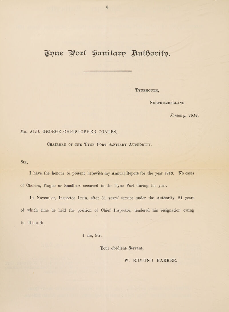 Itpne 12forf g>anifaru Tynemouth, Northumberland, January, 1914.. Mr. ALD. GEORGE CHRISTOPHER COATES, Chairman of the Tyne Port Sanitary Authority. Sir, I have the honour to present herewith my Annual Report for the year 1913. No cases of Cholera, Plague or Smallpox occurred in the Tyne Port during the year. In November, Inspector Irvin, after 31 years’ service under the Authority, 21 years of which time he held the position of Chief Inspector, tendered his resignation owing to ill-health. I am, Sir, Your obedient Servant, W. EDMUND HARKER.