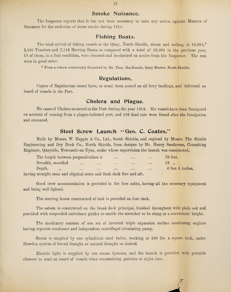 Smoke Nuisance. The Inspector reports that it has not been necessary to take any action against Masters of Steamers for the evolution of dense smoke during 1914. Fishing: Boats. The total arrival of fishing vessels at the Quay, North Shields, steam and sailing, is 10,282,* 3,166 Trawlers and 7,116 Herring Boats, as compared with a total of 15,384 in the previous year, 12 of these, in a foul condition, were cleansed and deodorized on notice from the Inspector. The rest were in good order. * From a return courteously furnished by Mr. Thos. MacKenzie, Quay Master, North Shields. Regulations. Copies of Regulations issued have, as usual, been posted on all ferry landings, and delivered on board of vessels in the Port. Cholera and Plague. No cases of Cholera occurred in the Port during the year 1914. Six vessels have been fumigated on account of coming from a plague-infected port, and 126 dead rats were found after the fumigation and cremated. Steel Screw Launch “Geo. C. Coates.” Built by Messrs. W. Hepple & Co., Ltd., South Shields, and engined by Messrs. The Shields Engineering and Dry Dock Co., North Shields, from designs by Mr. Henry Sanderson, Consulting Engineer, Quayside, Newcastle-on-Tyne, under whose supervision the launch was constructed. The length between perpendiculars is ... ... ... 70 feet. Breadth, moulded ... ... ... ... ... 13 „ Depth, ,, ... ... ... ... ... 6 feet 6 inches, having straight stem and eliptical stern and flush deck fore and aft. G-ood crew accommodation is provided in the fore cabin, having all the necessary equipment and being well lighted. The steering house constructed of teak is provided on fore deck. The saloon is constructed on the break deck principal, finished throughout with plain oak and provided with suspended ambulance guides to enable the stretcher to be slung at a convenient height. The machinery consists of one set of inverted triple expansion surface condensing engines having separate condenser and independent centrifugal circulating pump. Steam is supplied by one cylindrical steel boiler, working at 200 lbs a square inch, under Howdon system of forced draught or natural draught as desired. Electric light is supplied by one steam dynamo, and the launch is provided with portable clusters to send on board of vessels when transmitting patients at night time.