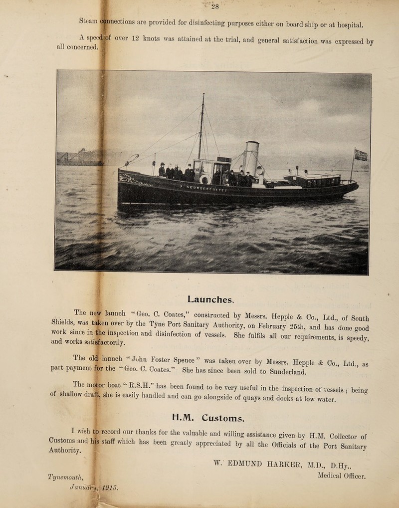 Steam connections are provided for disinfecting purposes either on board ship or at hospital. A speed|pf ovei 12 knots vas attained at the trial, and. general satisfaction wa,s expressed by all concerned. B uauncnes The new launch “ Geo. 0. Coates,” constructed by Messrs. Hepple Co., Ltd., of South Shields, was taken over by the Tyne Port Sanitary Authority, on February 25th, and has done ^ood work since in the inspection and disinfection of vessels. She fulfils all our requirements, is speedy and works satisfactorily. ’ p y’ The old launch “ John Foster Spence ” was taken over by Messrs. Hepple & Co Ltd part payment for the “ Geo. C. Coates.” She has since been sold to Sunderland. ’’ as The motor boat R.S.H.” has been found to be very useful in the inspection of vessels • beiim oiItt UvwiloJ _ 1 _ _ _ ’ “ ^ ^ vwj uccuu in bnu inspection or vessi of shallow draft, she is easily handled and can go alongside of quays and docks at low water. H.M. Customs. I wish to record our thanks for Cnstoms and his staff which has been Authority. the valuable and willing assistance given by H.M. Collector of great;]y appreciated by all the Officials of the Port Sanitary Tynemouth, January, 1915. W. EDMUND HARKED, M.D., D,Hy„ Medical Officer. *