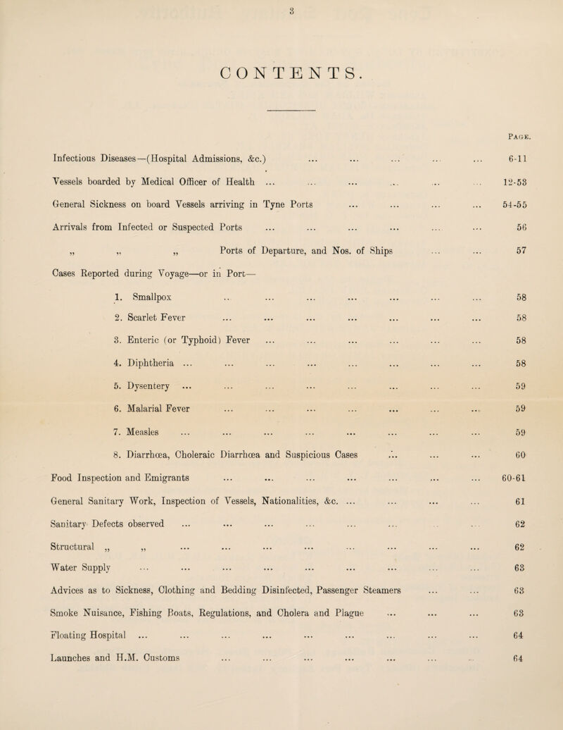 CONTENTS. Infectious Diseases—(Hospital Admissions, &c.) * Vessels boarded by Medical Officer of Health ... General Sickness on board Vessels arriving in Tyne Ports Arrivals from Infected or Suspected Ports „ „ „ Ports of Departure, and Nos. of Ships Cases Reported during Voyage—or in Port— 1. Smallpox .. ... ... ... ... 2. Scarlet Fever 3. Enteric (or Typhoid) Fever 4. Diphtheria ... 5. Dysentery 6. Malarial Fever 7. Measles ... ... ... ... ... ... 8. Diarrhoea, Choleraic Diarrhoea and Suspicious Cases Food Inspection and Emigrants General Sanitary Work, Inspection of Vessels, Nationalities, &c. ... Sanitary' Defects observed Structural „ „ Water Supply Advices as to Sickness, Clothing and Bedding Disinfected, Passenger Steamers Smoke Nuisance, Fishing Boats, Regulations, and Cholera and Plague Floating Hospital Launches and H.M. Customs Pace. 6-11 12-53 54-55 56 57 58 58 58 58 59 59 59 60 60-61 61 62 62 63 63 63 64 64