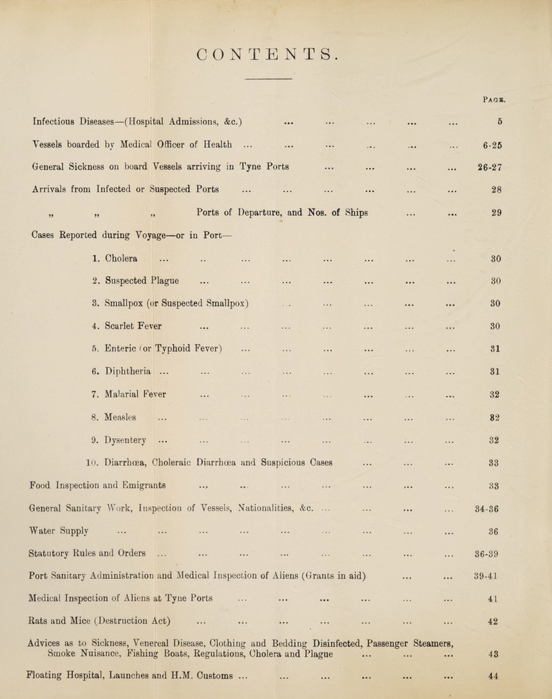 CONTENTS. Paqs. Infectious Diseases—(Hospital Admissions, &c.) Vessels boarded by Medical Officer of Health ... General Sickness on board Vessels arriving in Tyne Ports Arrivals from Infected or Suspected Ports „ „ „ Ports of Departure, and Nos. of Ships Cases Reported during Voyage—or in Port— 1. Cholera ... .. ... ... ... ... ... 2. Suspected Plague 3. Smallpox (or Suspected Smallpox) 4. Scarlet Fever 6. Enteric (or Typhoid Fever) 6. Diphtheria ... 7. Malarial Fever 8. Measles 9. Dysentery 10. Diarrhoea, Choleraic Diarrhoea and Suspicious Cases Food Inspection and Emigrants General Sanitary Work, Inspection of Vessels, Nationalities, &c. ... Water Supply Statutory Rules and Orders Port Sanitary Administration and Medical Inspection of Aliens (Grants in aid) Medical Inspection of Aliens at Tyne Ports Rats and Mice (Destruction Act) Advices as to Sickness, Venereal Disease, Clothing and Bedding Disinfected, Passenger Steamers, Smoke Nuisance, Fishing Boats, Regulations, Cholera and Plague 5 6-25 26-27 28 29 30 30 30 30 31 31 32 82 32 33 33 34-36 36 36-39 39-41 41 42 43 Floating Hospital, Launches and H.M. Customs ... 44