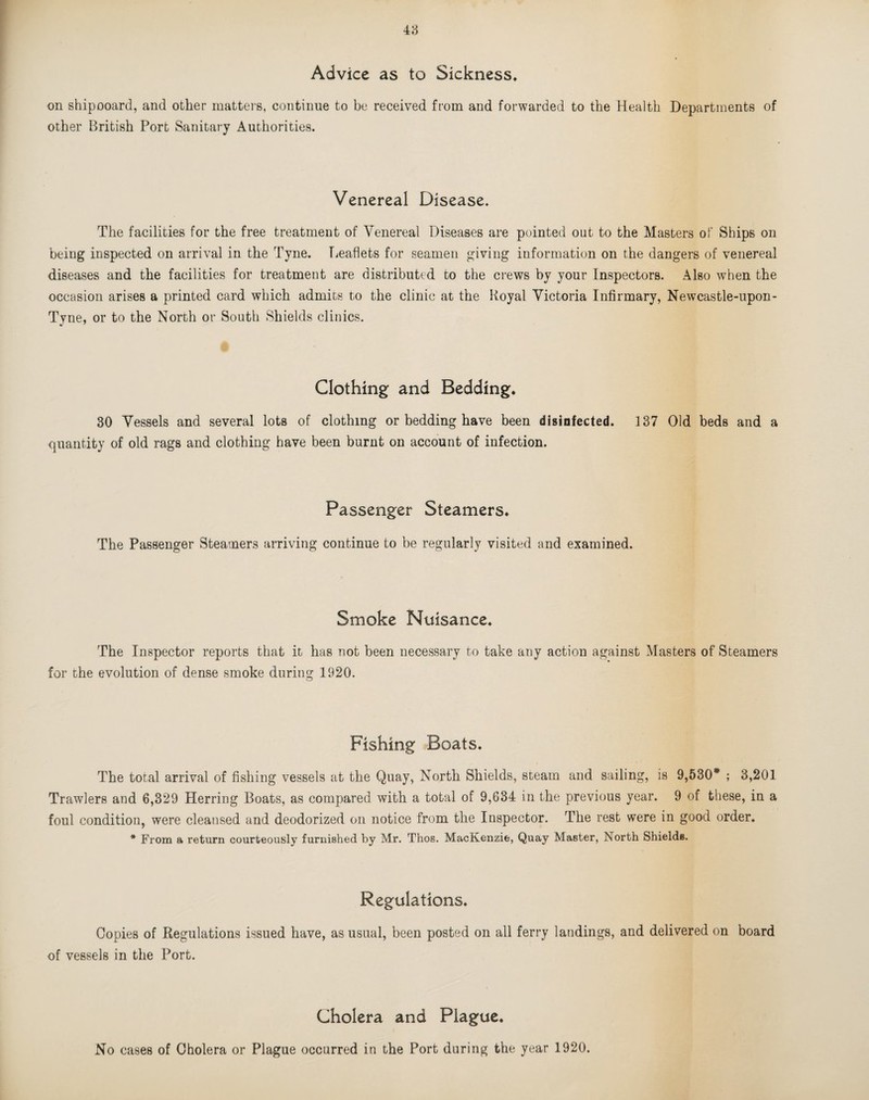 Advice as to Sickness* on shipooard, and other matters, continue to be received from and forwarded to the Health Departments of other British Port Sanitary Authorities. Venereal Disease. The facilities for the free treatment of Venereal Diseases are pointed out to the Masters of Ships on being inspected on arrival in the Tyne. Tieaflets for seamen giving information on the dangers of venereal diseases and the facilities for treatment are distributed to the crews by your Inspectors. Also when the occasion arises a printed card which admits to the clinic at the Royal Victoria Infirmary, Newcastle-upon- Tyne, or to the North or South Shields clinics. Clothing and Bedding* 30 Vessels and several lots of clothing or bedding have been disinfected. 137 Old beds and a quantity of old rags and clothing have been burnt on account of infection. Passenger Steamers* The Passenger Steamers arriving continue to be regularly visited and examined. Smoke Nuisance* The Inspector reports that it has not been necessary to take any action against Masters of Steamers for the evolution of dense smoke during 1920. Fishing Boats* The total arrival of fishing vessels at the Quay, North Shields, steam and sailing, is 9,530* ; 3,201 Trawlers and 6,329 Herring Boats, as compared with a total of 9,634 in the previous year. 9 of these, in a foul condition, were cleansed and deodorized on notice from the Inspector. The rest were in good order. * From a return courteously furnished by Mr. Thos. MacKenzie, Quay Master, North Shields. Regulations* Copies of Regulations issued have, as usual, been posted on all ferry landings, and delivered on board of vessels in the Port. Cholera and Plague*