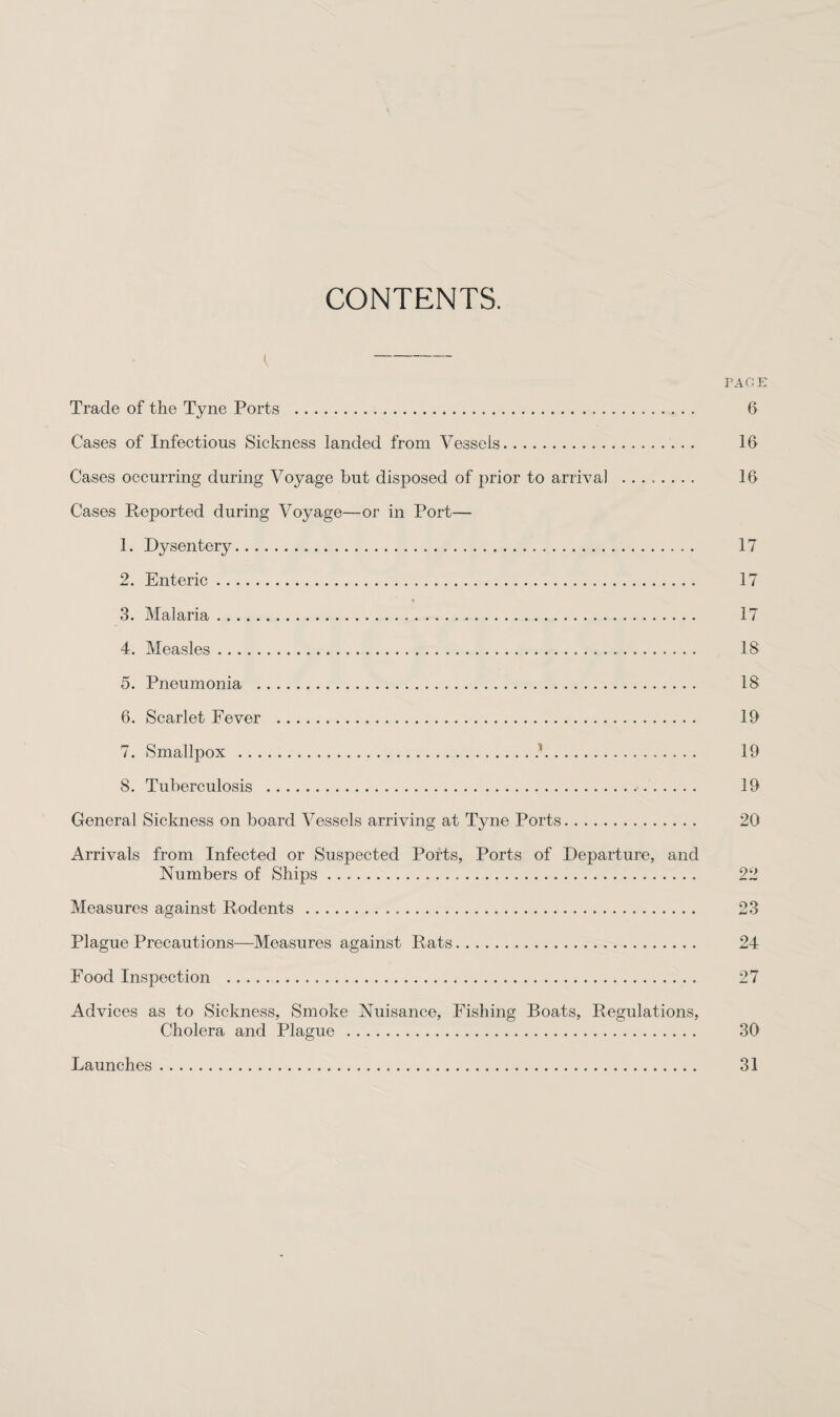 CONTENTS. { - PAGE Trade of the Tyne Ports . 6 Cases of Infections Sickness landed from Vessels. 16 Cases occurring during Voyage but disposed of prior to arrival . 16 Cases Reported during Voyage—or in Port— 1. Dysentery. 17 2. Enteric. 17 3. Malaria. 17 4. Measles. 18 5. Pneumonia . 18 6. Scarlet Fever . 19 7. Smallpox .i. 19 8. Tuberculosis . 19 General Sickness on board Vessels arriving at Tyne Ports. 20 Arrivals from Infected or Suspected Ports, Ports of Departure, and Numbers of Ships. 22 Measures against Rodents . 23 Plague Precautions—Measures against Rats. 24 Food Inspection . 27 Advices as to Sickness, Smoke Nuisance, Fishing Boats, Regulations, Cholera and Plague . 30 Launches. 31