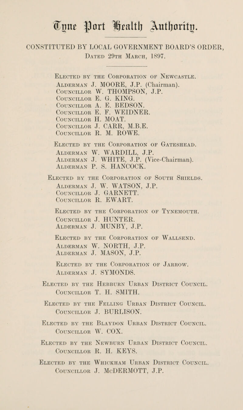 f)ort Xutljoritij. CONSTITUTED BY LOCAL GOVERNMENT BOARD’S ORDER, Dated 29th March, 1897. Elected by the Corporation of Newcastle. Alderman J. MOORE, J.P. (Chairman). Councillor W. THOMPSON, J.P. Councillor E. G. KING. Councillor A. E. BEDSON. Councillor E. F. WEIDNER. Councillor H. MOAT. Councillor J. CARR, M.B.E. Councillor R. M. ROWE. Elected by the Corporation of Gateshead. Alderman W. WARDILL, J.P. Alderman J. WHITE, J.P. (Vice-Chairman). Alderman P. S. HANCOCK. Elected by the Corporation of South Shields. Alderman J. W. WATSON, J.P. Councillor J. GARNETT. Councillor R. EWART. Elected by the Corporation of Tynemouth. Councillor J. HUNTER. Alderman J. MUNBY, J.P. Elected by the Corporation of Wallsend. Alderman W. NORTH, J.P. Alderman J. MASON, J.P. Elected by the Corporation of Jarrow. Alderman J. SYMONDS. Elected by the Hebburn Urban District Council. Councillor T. H. SMITH. Elected by the Felling Urban District Council. Councillor J. BURLISON. Elected by the Blaydon Urban District Council. Councillor W. COX. Elected by the Newburn Urban District Council. Councillor R. H. KEYS. Elected by the Whickham Urban District Council. Councillor J. McDERMOTT, J.P.