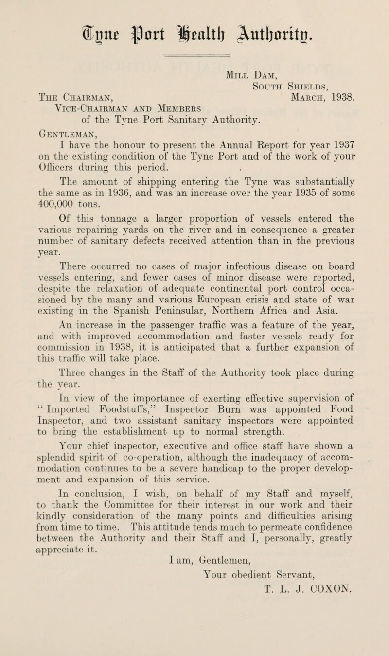 0 mu' $ort Ifealtl) Autljcrttn. Mill Dam, South Shields, The Chairman, March, 1938. Vice-Chairman and Members of the Tyne Port Sanitary Authority. Gentleman, I have the honour to present the Annual Report for year 1937 on the existing condition of the Tyne Port and of the work of your Officers during this period. The amount of shipping entering the Tyne was substantially the same as in 1936, and was an increase over the year 1935 of some 400,000 tons. Of this tonnage a larger proportion of vessels entered the various repairing yards on the river and in consequence a greater number of sanitary defects received attention than in the previous year. There occurred no cases of major infectious disease on board vessels entering, and fewer cases of minor disease were reported, despite the relaxation of adequate continental port control occa¬ sioned by the many and various European crisis and state of war existing in the Spanish Peninsular, Northern Africa and Asia. An increase in the passenger traffic was a feature of the year, and with improved accommodation and faster vessels ready for commission in 1938, it is anticipated that a further expansion of this traffic will take place. Three changes in the Staff of the Authority took place during the year. In view of the importance of exerting effective supervision of “ Imported Foodstuffs,” Inspector Burn was appointed Food Inspector, and two assistant sanitary inspectors were appointed to bring the establishment up to normal strength. Your chief inspector, executive and office staff have shown a splendid spirit of co-operation, although the inadequacy of accom¬ modation continues to be a severe handicap to the proper develop¬ ment and expansion of this service. In conclusion, I wish, on behalf of my Staff and myself, to thank the Committee for their interest in our work and their kindly consideration of the many points and difficulties arising from time to time. This attitude tends much to permeate confidence between the Authority and their Staff and I, personally, greatly appreciate it. I am, Gentlemen, Your obedient Servant, T. L. J. COXON.