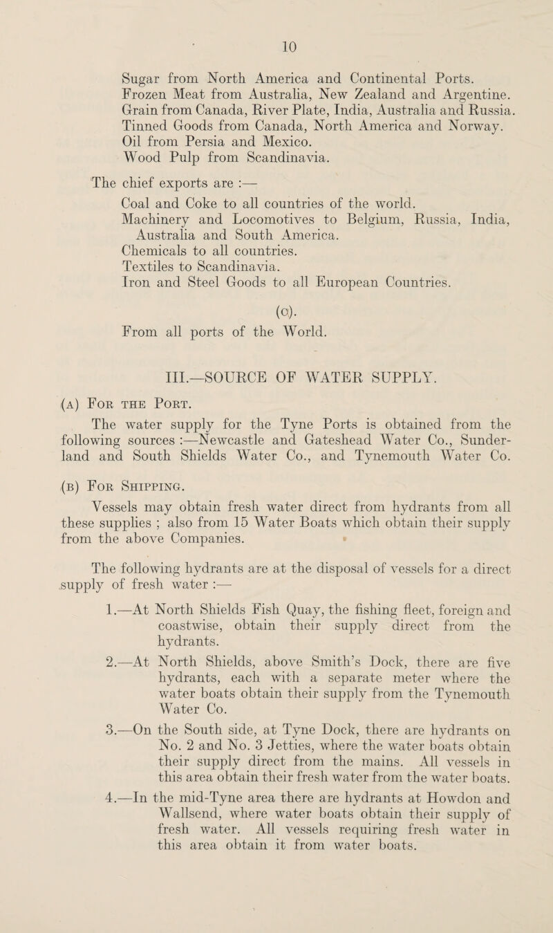 Sugar from North America and Continental Ports. Frozen Meat from Australia, New Zealand and Argentine. Grain from Canada, River Plate, India, Australia and Russia. Tinned Goods from Canada, North America and Norway. Oil from Persia and Mexico. Wood Pulp from Scandinavia. The chief exports are Coal and Coke to all countries of the world. Machinery and Locomotives to Belgium, Russia, India, Australia and South America. Chemicals to all countries. Textiles to Scandinavia. Iron and Steel Goods to all European Countries. («)• From all ports of the World. III.—SOURCE OF WATER SUPPLY. (a) For the Port. The water supply for the Tyne Ports is obtained from the following sources :—Newcastle and Gateshead Water Co., Sunder¬ land and South Shields Water Co., and Tynemouth Water Co. (b) For Shipping. Vessels may obtain fresh water direct from hydrants from all these supplies ; also from 15 Water Boats which obtain their supply from the above Companies. The following hydrants are at the disposal of vessels for a direct .supply of fresh water :— 1. —At North Shields Fish Quay, the fishing fleet, foreign and coastwise, obtain their supply direct from the hydrants. 2. —At North Shields, above Smith’s Dock, there are five hydrants, each with a separate meter where the water boats obtain their supply from the Tynemouth Water Co. 3. —On the South side, at Tyne Dock, there are hydrants on No. 2 and No. 3 Jetties, where the water boats obtain their supply direct from the mains. All vessels in this area obtain their fresh water from the water boats. 4. —In the mid-Tyne area there are hydrants at Howdon and Wallsend, where water boats obtain their supply of fresh water. All vessels requiring fresh water in this area obtain it from water boats.