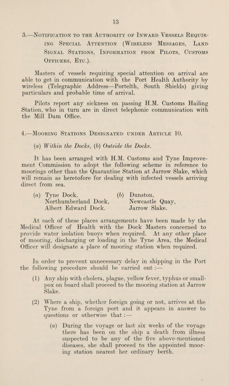 3. —Notification to the Authority of Inward Vessels Requir¬ ing Special Attention (Wireless Messages, Land Signal Stations, Information from Pilots, Customs Officers, Etc.). Masters of vessels requiring special attention on arrival are able to get in communication with the Port Health Authority by wireless (Telegraphic Address—Portelth, South Shields) giving particulars and probable time of arrival. Pilots report any sickness on passing H.M. Customs Hailing Station, who in turn are in direct telephonic communication with the Mill Dam Office. 4. —Mooring Stations Designated under Article 10. (a) Within the Docks, (b) Outside the Docks. It has been arranged with H.M. Customs and Tyne Improve¬ ment Commission to adopt the following scheme in reference to moorings other than the Quarantine Station at Jarrow Slake, which will remain as heretofore for dealing with infected vessels arriving direct from sea. {a) Tyne Dock, (6) Dunston, Northumberland Dock, Newcastle Quay, Albert Edward Dock. Jarrow Slake. At each of these places arrangements have been made by the Medical Officer of Health with the Dock Masters concerned to provide water isolation buoys when required. At any other place of mooring, discharging or loading in the Tyne Area, the Medical Officer will designate a place of mooring station when required. In order to prevent unnecessary delay in shipping in the Port the following procedure should be carried out :— (1) Any ship with cholera, plague, yellow fever, typhus or small¬ pox on board shall proceed to the mooring station at Jarrow Slake. (2) Where a ship, whether foreign going or not, arrives at the Tyne from a foreign port and it appears in answer to questions or otherwise that :— (a) During the voyage or last six weeks of the voyage there has been on the ship a death from illness suspected to be any of the five above-mentioned diseases, she shall proceed to the appointed moor¬ ing station nearest her ordinary berth.