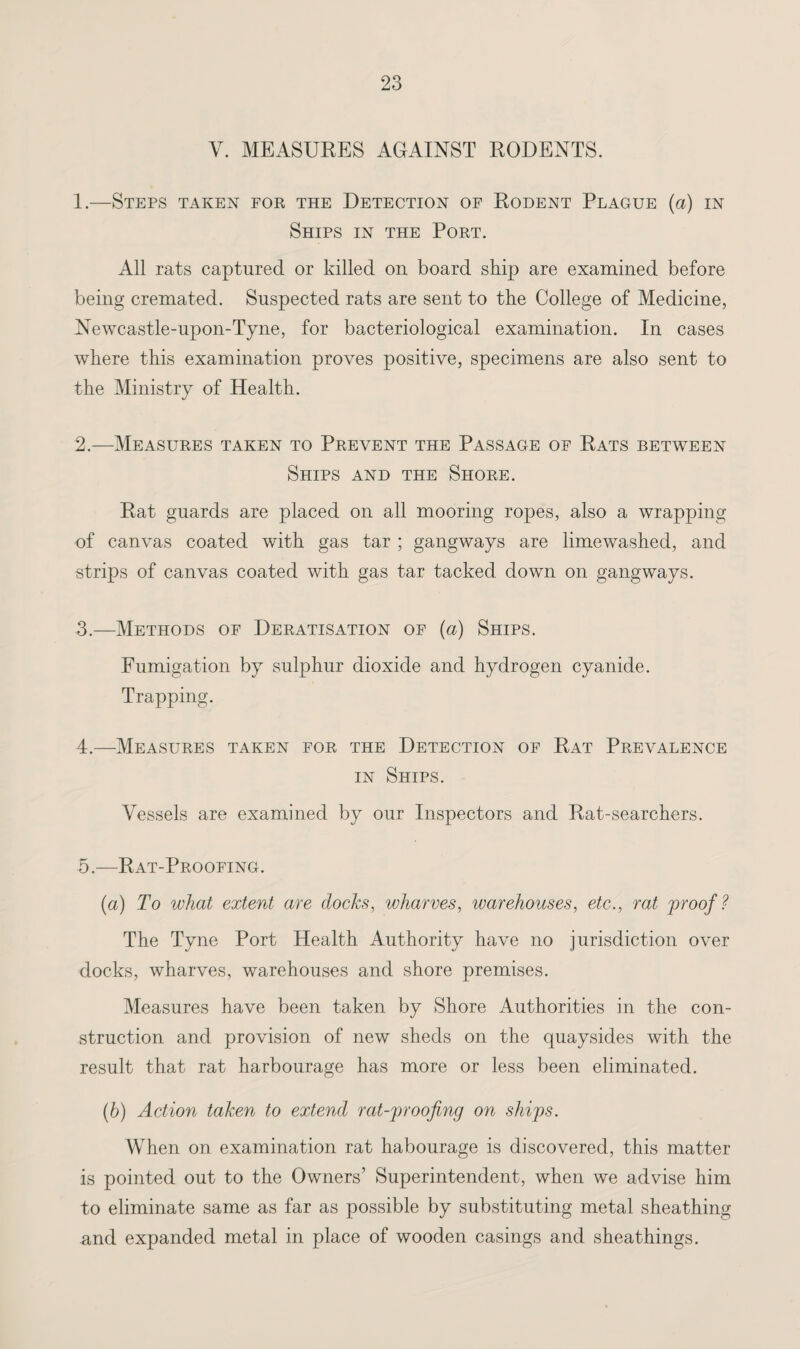 V. MEASURES AGAINST RODENTS. 1. —Steps taken for the Detection of Rodent Plague (a) in Ships in the Port. All rats captured or killed on board skip are examined before being cremated. Suspected rats are sent to the College of Medicine, Newcastle-upon-Tyne, for bacteriological examination. In cases where this examination proves positive, specimens are also sent to the Ministry of Health. 2. —Measures taken to Prevent the Passage of Rats between Ships and the Shore. Rat guards are placed on all mooring ropes, also a wrapping of canvas coated with gas tar ; gangways are limewashed, and strips of canvas coated with gas tar tacked down on gangways. 3. —Methods of Deratisation of (a) Ships. Fumigation by sulphur dioxide and hydrogen cyanide. Trapping. 4. —Measures taken for the Detection of Rat Prevalence in Ships. Vessels are examined by our Inspectors and Rat-searchers. 5. —Rat-Proofing. (a) To what extent are docks, wharves, warehouses, etc., rat proof? The Tyne Port Health Authority have no jurisdiction over docks, wharves, warehouses and shore premises. Measures have been taken by Shore Authorities in the con¬ struction and provision of new sheds on the quaysides with the result that rat harbourage has more or less been eliminated. (b) Action taken to extend rat-proofing on ships. When on examination rat habourage is discovered, this matter is pointed out to the Owners’ Superintendent, when we advise him to eliminate same as far as possible by substituting metal sheathing and expanded metal in place of wooden casings and sheathings.
