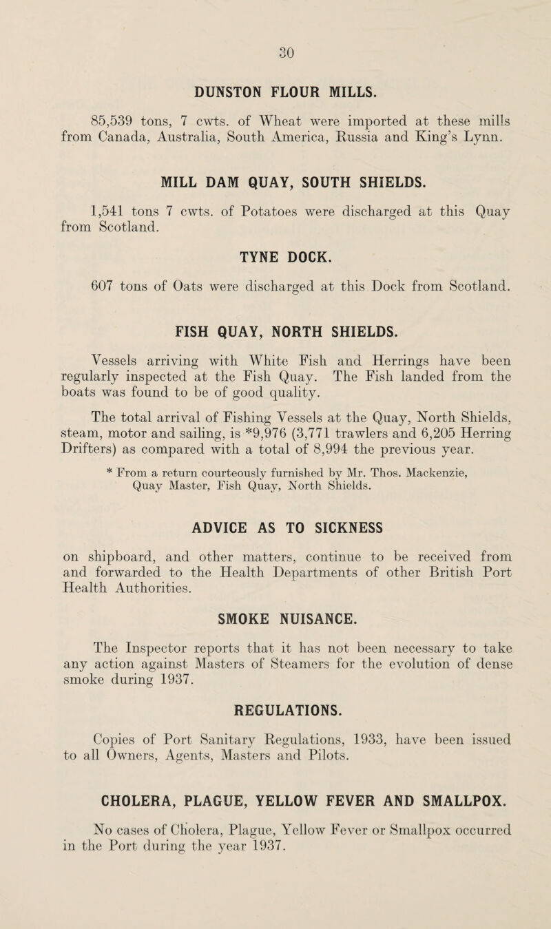DUNSTON FLOUR MILLS. 85.539 tons, 7 cwts. of Wheat were imported at these mills from Canada, Australia, South America, Russia and King’s Lynn. MILL DAM QUAY, SOUTH SHIELDS. 1,541 tons 7 cwts. of Potatoes were discharged at this Quay from Scotland. TYNE DOCK. 607 tons of Oats were discharged at this Dock from Scotland. FISH QUAY, NORTH SHIELDS. Vessels arriving with White Fish and Herrings have been regularly inspected at the Fish Quay. The Fish landed from the boats was found to be of good quality. The total arrival of Fishing Vessels at the Quay, North Shields, steam, motor and sailing, is *9,976 (3,771 trawlers and 6,205 Herring Drifters) as compared with a total of 8,994 the previous year. * From a return courteously furnished by Mr. Thos. Mackenzie, Quay Master, Fish Quay, North Shields. ADVICE AS TO SICKNESS on shipboard, and other matters, continue to be received from and forwarded to the Health Departments of other British Port Health Authorities. SMOKE NUISANCE. The Inspector reports that it has not been necessary to take any action against Masters of Steamers for the evolution of dense smoke during 1937. REGULATIONS. Copies of Port Sanitary Regulations, 1933, have been issued to all Owners, Agents, Masters and Pilots. CHOLERA, PLAGUE, YELLOW FEVER AND SMALLPOX. No cases of Cholera, Plague, Yellow Fever or Smallpox occurred in the Port during the year 1937.