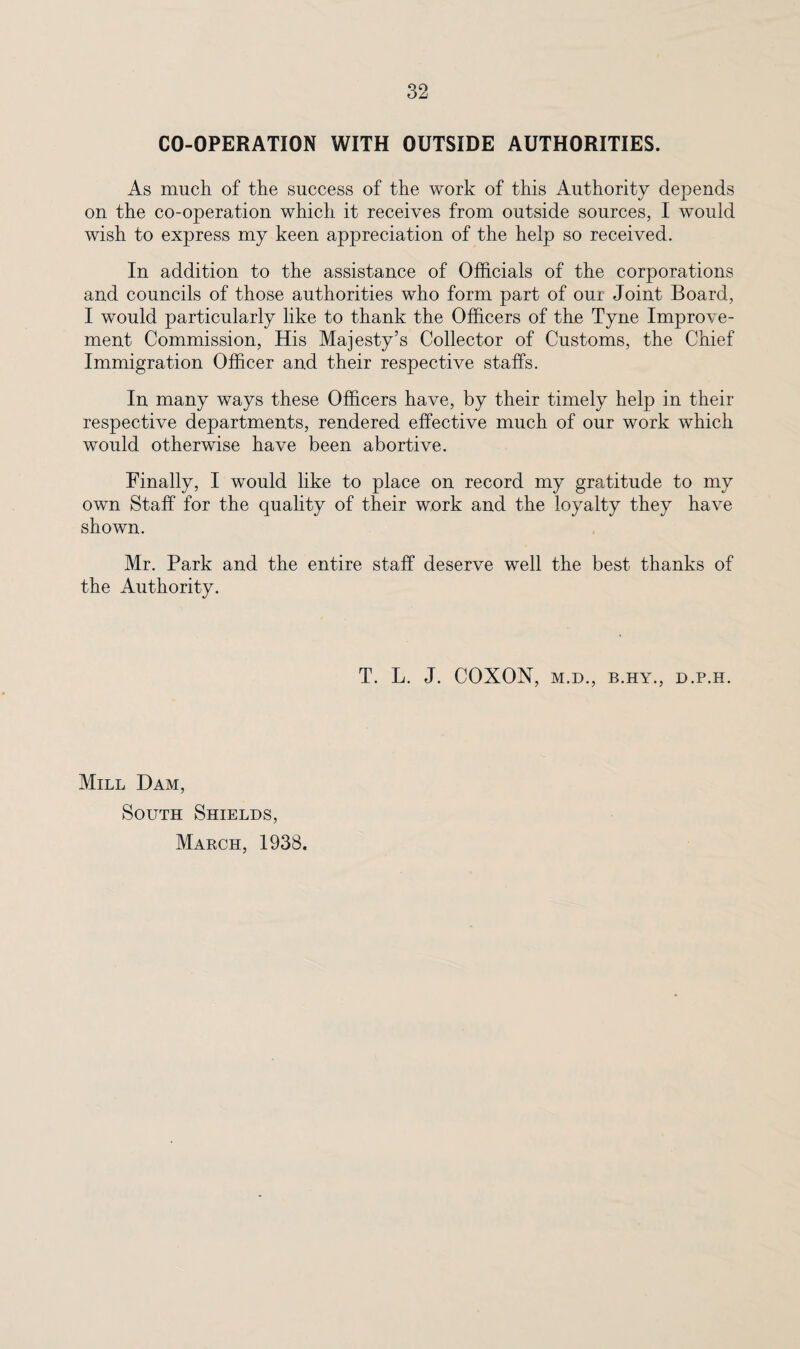 CO-OPERATION WITH OUTSIDE AUTHORITIES. As much of the success of the work of this Authority depends on the co-operation which it receives from outside sources, I would wish to express my keen appreciation of the help so received. In addition to the assistance of Officials of the corporations and councils of those authorities who form part of our Joint Board, I would particularly like to thank the Officers of the Tyne Improve¬ ment Commission, His Majesty’s Collector of Customs, the Chief Immigration Officer and their respective staffs. In many ways these Officers have, by their timely help in their respective departments, rendered effective much of our work which would otherwise have been abortive. Finally, I would like to place on record my gratitude to my own Staff for the quality of their work and the loyalty they have shown. Mr. Park and the entire staff deserve well the best thanks of the Authority. T. L. J. COXON, M.D., B.HY., D.P.H. Mill Dam, South Shields, Makch, 1938.