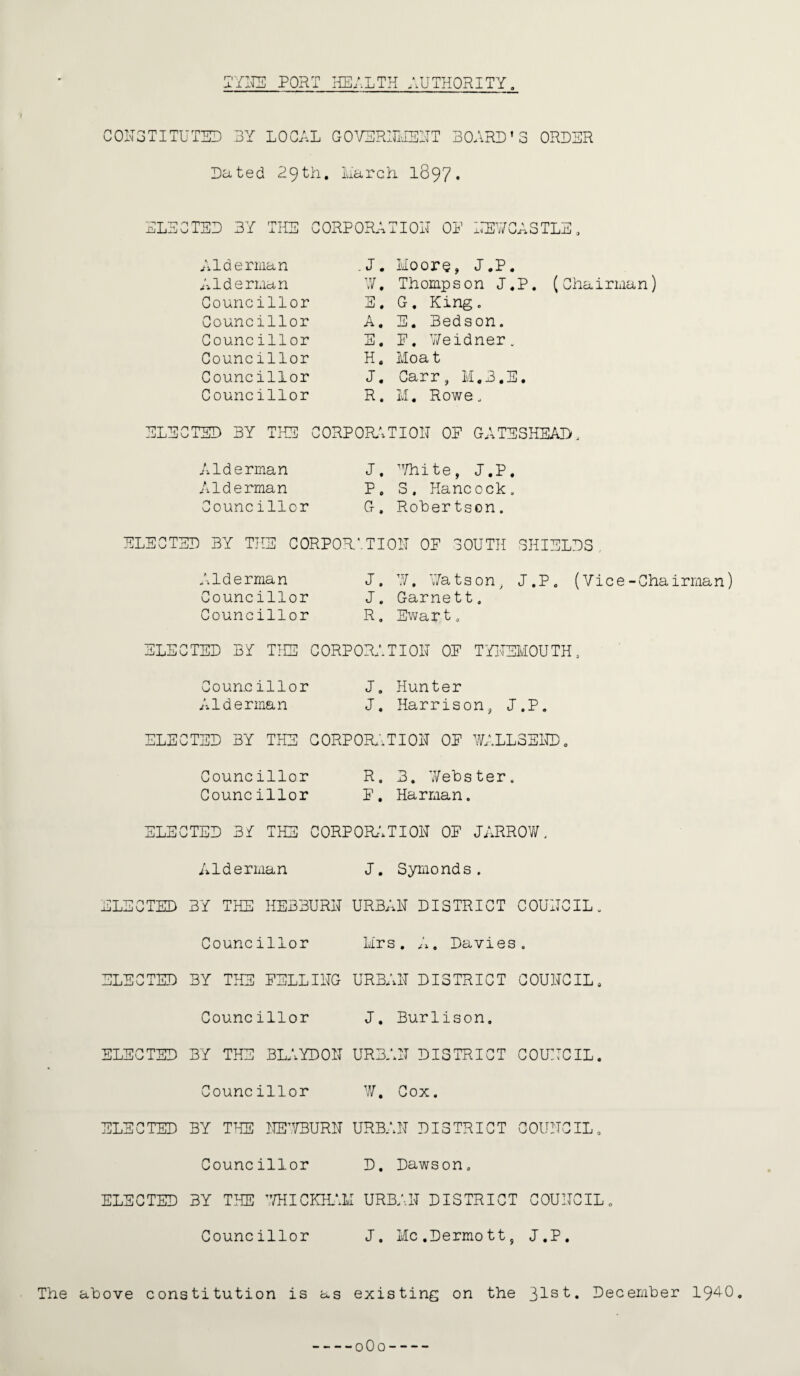 TYNE PORT HEALTH AUTHORITY CONSTITUTED -BY LOCAL GOVERNMENT BOARD’S ORDER Dated 29th. Larch 1897* ELECTED BY THE CORPORATION OP NEWCASTLE Alderman Alderman Councillor Councillor Councillor Councillor Councillor Councillor .J. Moore, J.P. W. Thompson J.P. (Chairman) E. G. King. A. E. Bedson. E. P. Weidner. H . Moa t J. Carr, M.3.E. R. M. Rowe. ELECTED BY THE CORPORATION OP GATESHEAD. Alderman J. White, J.P. Alderman P. S. Hancock. Councillor G. Rohertson. ELECTED BY THE CORPORATION OP SOUTH SHIELDS Alderman J. Y7, Watson, J.P. (Vice-Chairman) Councillor J. Garnett. Councillor R. Ewart. ELECTED BA THE CORPORATION OP TYNEMOUTH. Councillor J. Hunter Alderman J. Harrison, J.P. ELECTED BY THE CORPORATION OP WALL3END. Councillor R. 3. Webster. Councillor P. Harman. ELECTED 3A THE CORPORATION OP JARROW. Aiderman J. Symond s. ELECTED BY THE HE33URN URBAN DISTRICT COUNCIL. Councillor Mrs. A. Davies. ELECTED BY THE PEELING URBAN DISTRICT COUNCIL. Councillor J. Burlison, ELECTED BY THE BLAYDON URBAN DISTRICT COUNCIL. Councillor W. Cox. ELECTED BY TILS NEWBURN URBAN DISTRICT COUNCIL. Councillor D. Dawson. ELECTED BY THE 7/HICKHALI URBAN DISTRICT COUNCIL„ Councillor J. Mc.Dermott, J.P. The atove constitution is as existing on the 31s^« December 194-0. --0O0- -