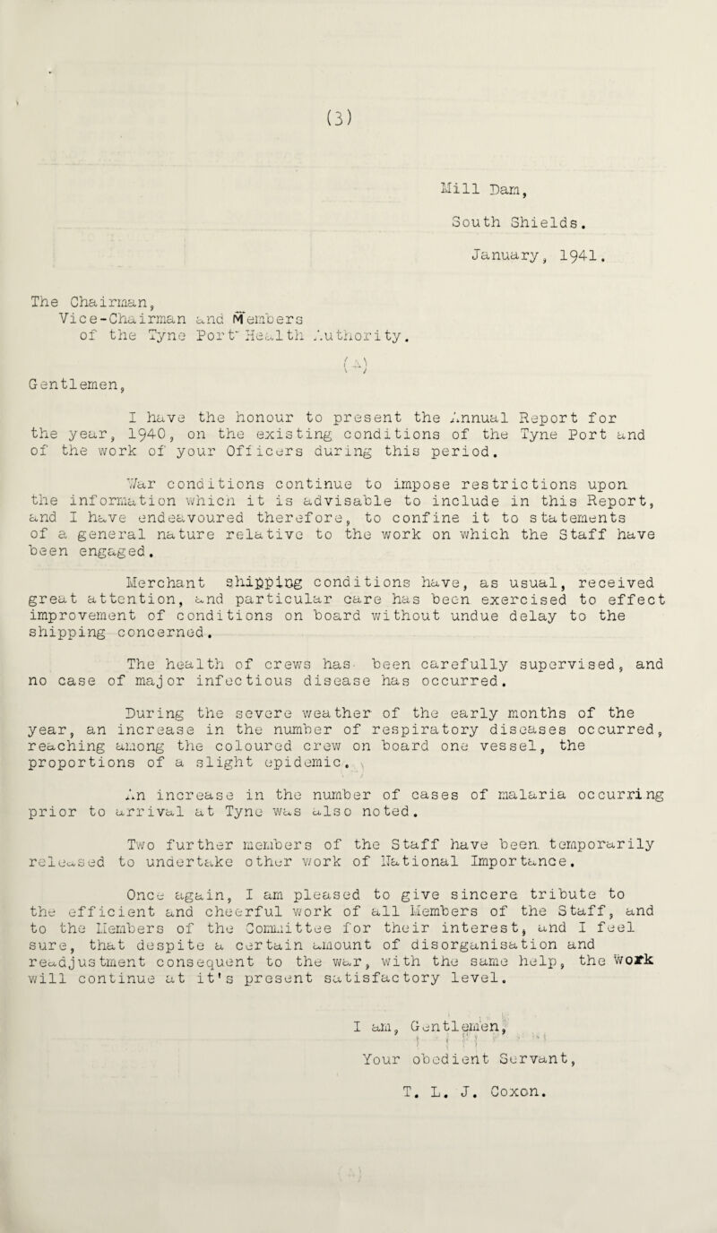 Mill Darn, South Shields. January, 194-1. The Chairman, Vice-Chairman and Members of the Tyne Port'Health Authority. t \ \ t ! V J Gentlemen, I have the honour to present the Annual Report for the year, 1940, on the existing, conditions of the Tyne Port and of the work of your Officers during this period. ¥ar conditions continue to impose restrictions upon the information which it is advisable to include in this Report, and I have endeavoured therefore, to confine it to statements of a general nature relative to the work on which the Staff have been engaged. Merchant shipping conditions have, as usual, received great attention, and particular care has been exercised to effect improvement of conditions on board without undue delay to the shipping concerned. The health of crev/s has. been carefully supervised, and no case of major infectious disease has occurred. During the severe weather of the early months of the year, an increase in the number of respiratory diseases occurred, reaching among the coloured crew on board one vessel, the proportions of a slight epidemic. \ An increase in the number of cases of malaria occurring prior to arrival at Tyne was also noted. Two further members of the Staff have been, temporarily released to undertake other work of national Importance. Once again, I am pleased to give sincere tribute to the efficient and cheerful work of all Members of the Staff, and to the Members of the Committee for their interest, and I feel sure, that despite a certain amount of disorganisation and readjustment consequent to the war, with the same help, the woJfk will continue at it’s present satisfactory level. I am, Gentlemen, \ ' * r \ ' Your obedient Servant, T. L. J. Goxon.