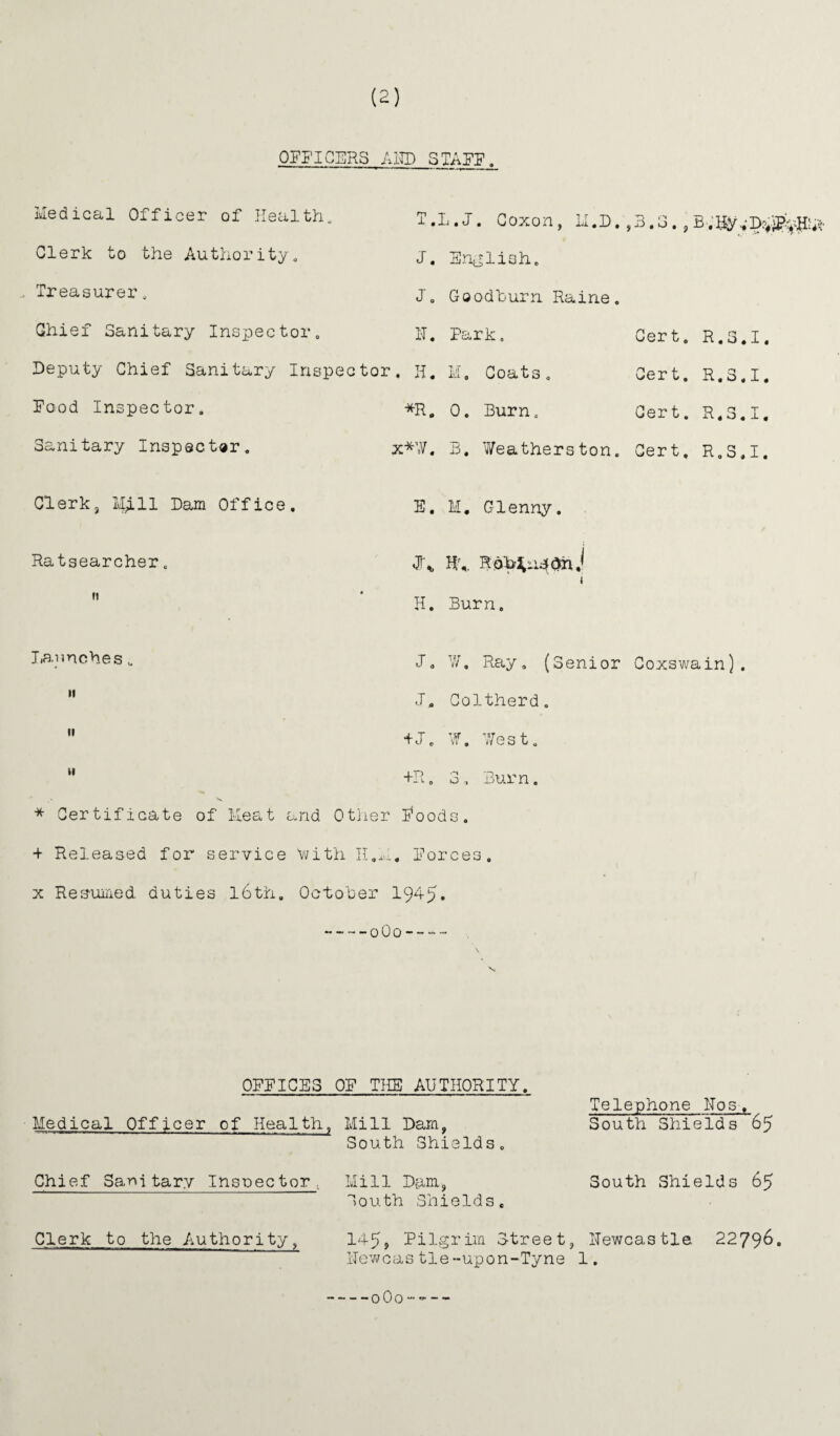 OFFICERS AHD STAFF Medical Officer of Health., T.L.J. Coxon, LI,D. ,3.3. , Clerk to the Authority. J. English. Treasurer, Jo Goodburn Raine. Chief Sanitary Inspector, H. Park, Cert, R.3.I. Deputy Chief Sanitary Inspector. H. M. Coats. Cert. R.3.I. Food Inspector, *R„ 0. Burn. Cert. R.3.I. Sanitary Inspector, x*\V. B. Weatherston. Cert, R.S.I. Clerk, i44.ll Bam Office. E. M. Glenny. Ratsearcher. JU Hi. R i ft • H. Burn. launches J„ W. Ray 0 (Senior Coxswain). 11 J, Coltherd. 11 +J. W. IVest. 11 +R. 3, Burn. * Certificate of ileat and Other Poods. + Released for service 'with H.h. Forces, x Resumed, duties l6th. October 1945. ~-~-o0o- OFFICES OF THE AUTHORITY. Medical Officer of Health, Telephone Nos-, Mill Dam, South Shields 65 South Shields. Chief Sanitary Inspector, Mill Dam, South Shields 65 South Shields. Clerk to the Authority, 1459 Pilgrim Street, Newcastle 2279&» ITewcas tle-upon-Tyne 1. -o0o-~--