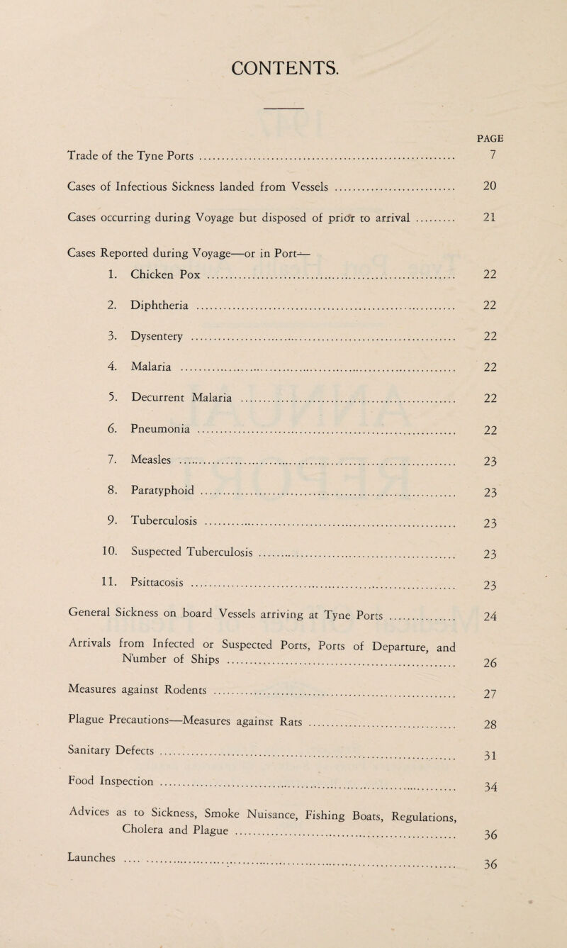 CONTENTS. PAGE Trade of the Tyne Ports . Cases of Infectious Sickness landed from Vessels . 20 Cases occurring during Voyage but disposed of prior to arrival . 21 Cases Reported during Voyage—or in Port-— 1. Chicken Pox . 2. Diphtheria . 3. Dysentery . 4. Malaria . 5. Decurrent Malaria . 6. Pneumonia .. 7. Measles ...... 8. Paratyphoid . 9. Tuberculosis . 10. Suspected Tuberculosis . 11. Psittacosis .. General Sickness on board Vessels arriving at Tyne Ports Arrivals from Infected or Suspected Ports, Ports of Departure, and Number of Ships ... Measures against Rodents . Plague Precautions—Measures against Rats . Sanitary Defects . Food Inspection .. 22 22 22 22 22 22 23 23 23 23 23 24 26 27 28 31 34 36 Advices as to Sickness, Smoke Nuisance, Fishing Boats, Regulations, Cholera and Plague . Launches 36