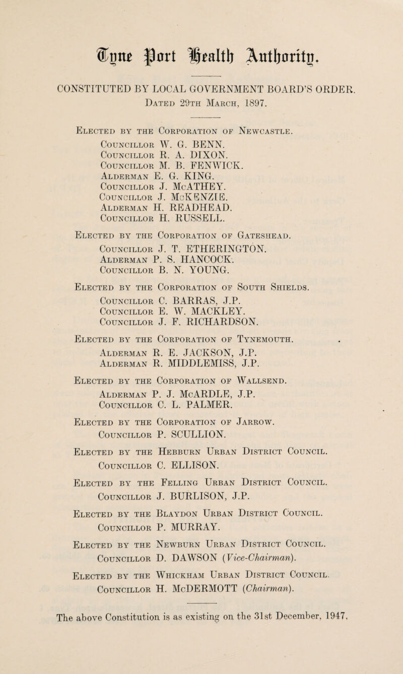 port Hraltlj Authority. CONSTITUTED BY LOCAL GOVERNMENT BOARD’S ORDER. Dated 29th March, 1897. Elected by the Corporation of Newcastle. Councillor W. G. BENN. Councillor R. A. DIXON. Councillor M. B. FENWICK. Alderman E. G. KING. Councillor J. McATHEY. Councillor J. McKENZIE. Alderman H. READHEAD. Councillor H. RUSSELL. Elected by the Corporation of Gateshead. Councillor J. T. ETHERINGTON. Alderman P. S. HANCOCK. Councillor B. N. YOUNG. Elected by the Corporation of South Shields. Councillor C. BARRAS, J.P. Councillor E. W. MACKLEY. Councillor J. F. RICHARDSON. Elected by the Corporation of Tynemouth. Alderman R. E. JACKSON, J.P. Alderman R. MIDDLEMISS, J.P. Elected by the Corporation of Wallsend. Alderman P. J. McARDLE, J.P. Councillor C. L. PALMER. Elected by the Corporation of Jarrow. Councillor P. SCULLION. Elected by the Hebburn Urban District Council. Councillor C. ELLISON. Elected by the Felling Urban District Council. Councillor J. BURLISON, J.P. Elected by the Blaydon Urban District Council. Councillor P. MURRAY. Elected by the Newburn Urban District Council. Councillor D. DAWSON (Vice-Chairman). Elected by the Whickham Urban District Council. Councillor H. McDERMOTT {Chairman). The above Constitution is as existing on the 31st December, 1947,