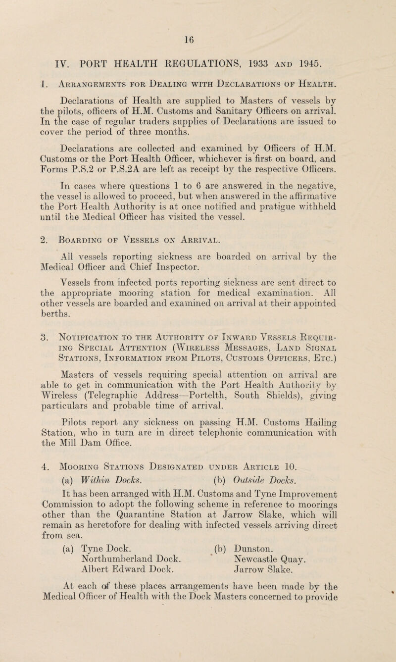 IV. PORT HEALTH REGULATIONS, 1933 and 1945. 1. Arrangements for Dealing with Declarations of Health. Declarations of Health are supplied to Masters of vessels by the pilots, officers of H.M. Customs and Sanitary Officers on arrival. In the case of regular traders supplies of Declarations are issued to cover the period of three months. Declarations are collected and examined by Officers of H.M. Customs or the Port Health Officer, whichever is first on board, and Forms P.S.2 or P.S.2A are left as receipt by the respective Officers. In cases where questions 1 to 6 are answered in the negative, the vessel is allowed to proceed, but when answered in the affirmative the Port Health Authority is at once notified and pratigue withheld until the Medical Officer has visited the vessel. 2. Boarding of Vessels on Arrival. All vessels reporting sickness are boarded on arrival by the Medical Officer and Chief Inspector. Vessels from infected ports reporting sickness are sent direct to the appropriate mooring station for medical examination. All other vessels are boarded and examined on arrival at their appointed berths. 3. Notification to the Authority of Inward Vessels Requir¬ ing Special Attention (Wireless Messages, Land Signal Stations, Information from Pilots, Customs Officers, Etc.) Masters of vessels requiring special attention on arrival are able to get in communication with the Port Health Authority by Wireless (Telegraphic Address—Portelth, South Shields), giving particulars and probable time of arrival. Pilots report any sickness on passing H.M. Customs Hailing Station, who in turn are in direct telephonic communication with the Mill Dam Office. 4. Mooring Stations Designated under Article 10. (a) Within Docks. (b) Outside Docks. It has been arranged with H.M. Customs and Tyne Improvement Commission to adopt the following scheme in reference to moorings other than the Quarantine Station at Jarrow Slake, which will remain as heretofore for dealing with infected vessels arriving direct from sea. (a) Tyne Dock. (b) Dunston. Northumberland Dock. Newcastle Quay. Albert Edward Dock. Jarrow Slake. At each of these places arrangements have been made by the Medical Officer of Health with the Dock Masters concerned to provide