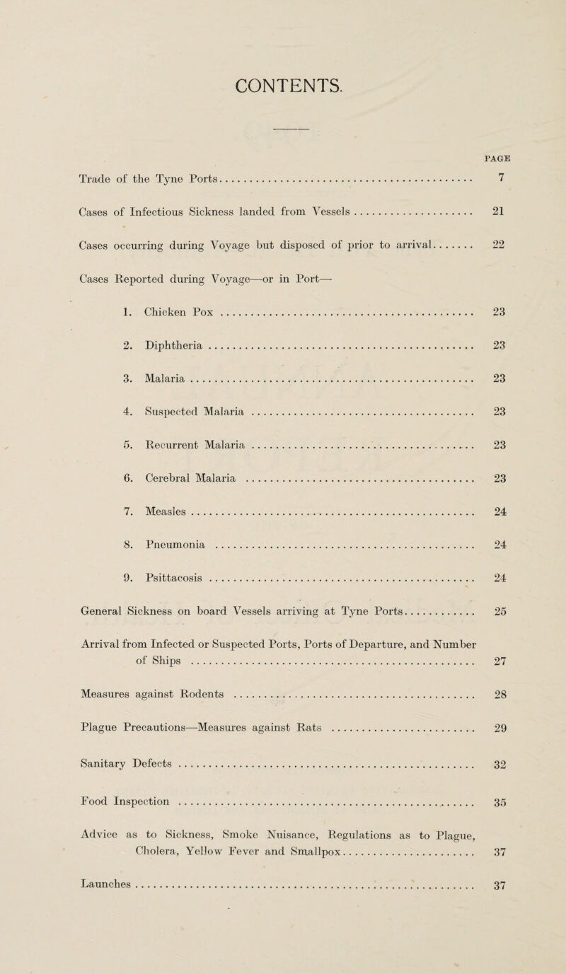 CONTENTS. PAGE Trade of the Tyne Ports. 7 Cases of Infectious Sickness landed from Vessels... 21 Cases occurring during Voyage but disposed of prior to arrival. 22 Cases Reported during Voyage—or in Port— 1. Chicken Pox . 23 2. Diphtheria. 23 3. Malaria. 23 4. Suspected Malaria . 23 5. Recurrent Malaria. 23 6. Cerebral Malaria . 23 7. Measles. 24 8. Pneumonia . 24 9. Psittacosis . 24 General Sickness on board Vessels arriving at Tyne Ports. 25 Arrival from Infected or Suspected Ports, Ports of Departure, and Number of Ships . 27 Measures against Rodents . 28 Plague Precautions—Measures against Rats . 29 Sanitary Defects. 32 Food Inspection . 35 Advice as to Sickness, Smoke Nuisance, Regulations as to Plague, Cholera, Yellow Fever and Smallpox. 37 Launches 37