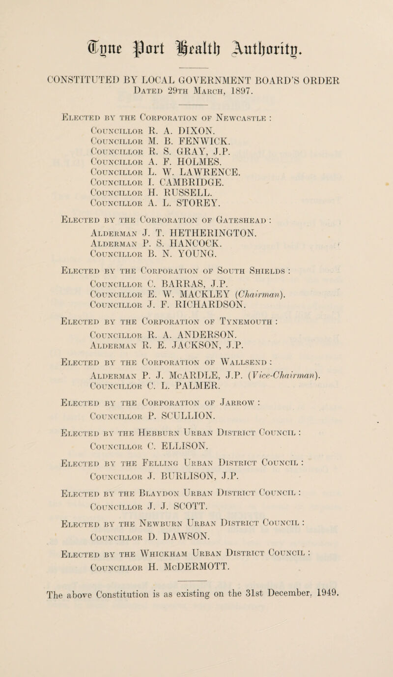 Olmte port ijraltl) Autljoritg. CONSTITUTED BY LOCAL GOVERNMENT BOARD’S ORDER Dated 29th March, 1897. Elected by the Corporation of Newcastle : Councillor R, A. DIXON. Councillor M. B. FENWICK. Councillor R. S. GRAY, J.P. Councillor A. F. HOLMES. Councillor L. W. LAWRENCE. Councillor I. CAMBRIDGE. Councillor H. RUSSELL. Councillor A. L. STOREY. Elected by the Corporation of Gateshead : Alderman J. T. HETHERINGTON. Alderman P. S. HANCOCK. Councillor B. N. YOUNG. Elected by the Corporation of South Shields : Councillor C. BARRAS, J.P. Councillor E. W. MACKLEY (Chairman). Councillor J. F. RICHARDSON. Elected by the Corporation of Tynemouth : Councillor R. A. ANDERSON. Alderman R. E. JACKSON, J.P. Elected by the Corporation of Wallsend : Alderman P. J. McARDLE, J.P. (Vice-Chairman). Councillor C. L. PALMER, Elected by the Corporation of Jarrow : Councillor P. SCULLION. Elected by the Hebburn Urban District Council : Councillor C. ELLISON. Elected by the Felling Urban District Council : Councillor J. BURLISON, J.P. Elected by the Blaydon Urban District Council : Councillor J. J. SCOTT. Elected by the Newburn Urban District Council : Councillor D. DAWSON. Elected by the Whickham Urban District Council : Councillor H. McDERMOTT. The above Constitution is as existing on the 31st December. 1949.