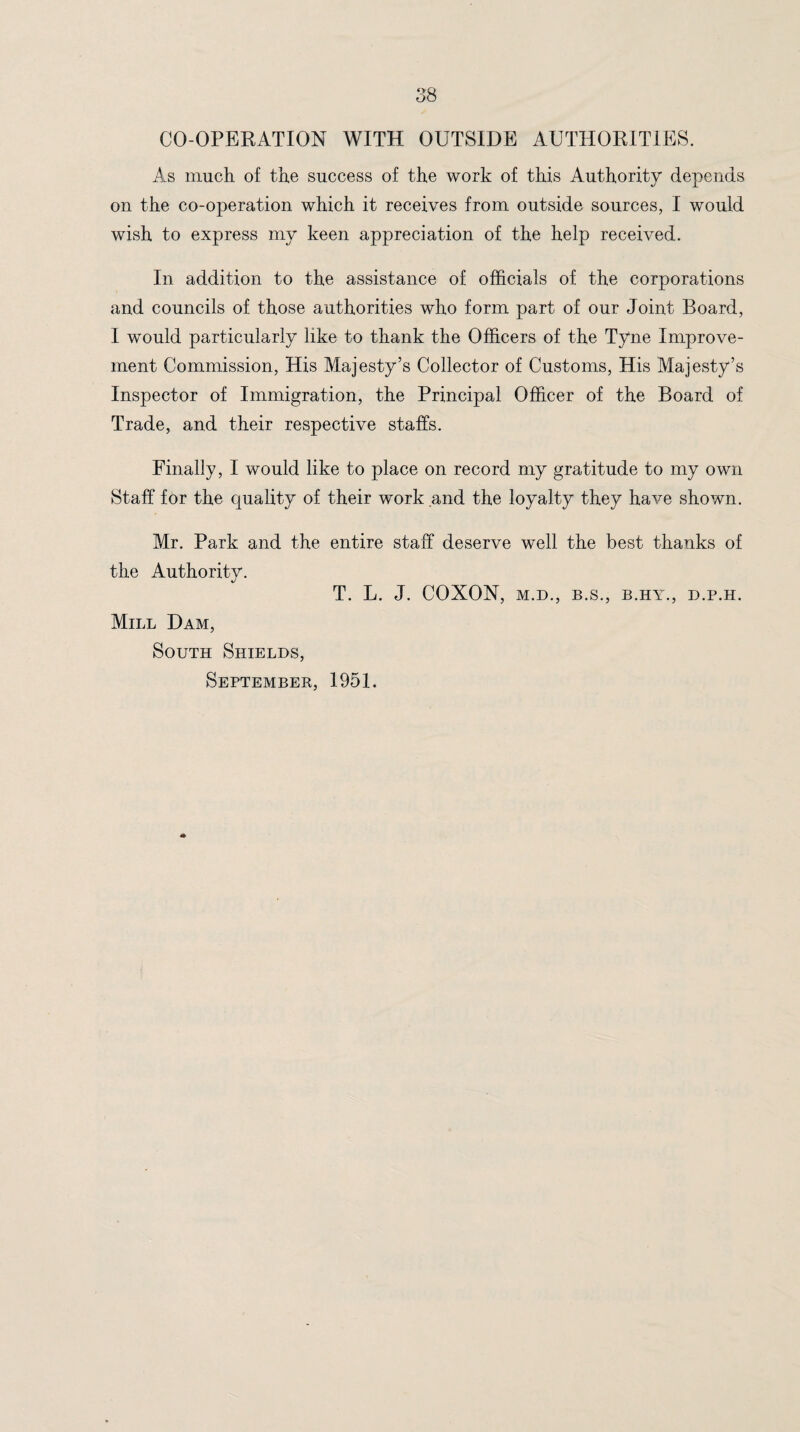 CO-OPERATION WITH OUTSIDE AUTHORITIES. As much of the success of the work of this Authority depends on the co-operation which it receives from outside sources, I would wish to express my keen appreciation of the help received. In addition to the assistance of officials of the corporations and councils of those authorities who form part of our Joint Board, I would particularly like to thank the Officers of the Tyne Improve¬ ment Commission, His Majesty’s Collector of Customs, His Majesty’s Inspector of Immigration, the Principal Officer of the Board of Trade, and their respective staffs. Finally, I would like to place on record my gratitude to my own Staff for the quality of their work and the loyalty they have shown. Mr. Park and the entire staff deserve well the best thanks of the Authority. T. L. J. COXON, M.D., B.S., B.HY., D.P.H. Mill Dam, South Shields, September, 1951.