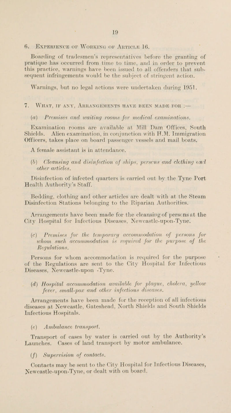 6. Expertence of Working of Article 16. Boarding of tradesmen’s re])resentatives before tlie granting of })ratiqne has occurred from time to time, and in order to prevent this practice, warnings have })een issued to all offenders that sub¬ sequent infringements would be the su})ject of stringent action. Warnings, but no legal actions were undertaken during 1951. 7. WiiAT, IF ANY, Arrangements have been made for :— (a) Premises and waiting rooms for medical exa^ninations. Examination rooms are available at Mill Dam Offices, ^South Shields. Alien examination, in conjunction with H.M. Immigration Officers, takes place on board passenger vessels and mail boats. A female assistant is in attendance. {h) Cleansing and disinfection of ships, persons and clcthing and other articles. Disinfection of infected quarters is carried out by the Tyne Port Healtli Authority’s Staff. Bedding, clothing and other articles are dealt with at the Steam Disinfection Stations belonging to the Riparian Authorities. Arrangements have been made for the cleansing of persons at the City Hospital for Infectious Diseases, Newcastle-upon-Tyne. (o) Pre7mses for the temporary accom7nodation of persons for wJumi such accommodation is required for the purpose of the Regulatio7is. Persons for whom accommodation is required for the purpose of the Regulations are sent to the City Hospital for Infectious Diseases, Newcastle-upon -Tyne. {d) Hospital accommodation available for plague, cholera, yellow fever, s7nall-pox and other infectious diseases. Arrangements have been made for the reception of all infectious diseases at Newcastle, Gateshead, North Shields and South Shields Infectious Hospitals. (e) AmPulance transport. Transport of cases by water is carried out by the Authority’s Launches. Cases of land transport by motor ambulance. if) Supervision of contacts. Contacts may be sent to the City Hospital for Infectious Diseases, Newcastle-upon-Tyne, or dealt with on board.